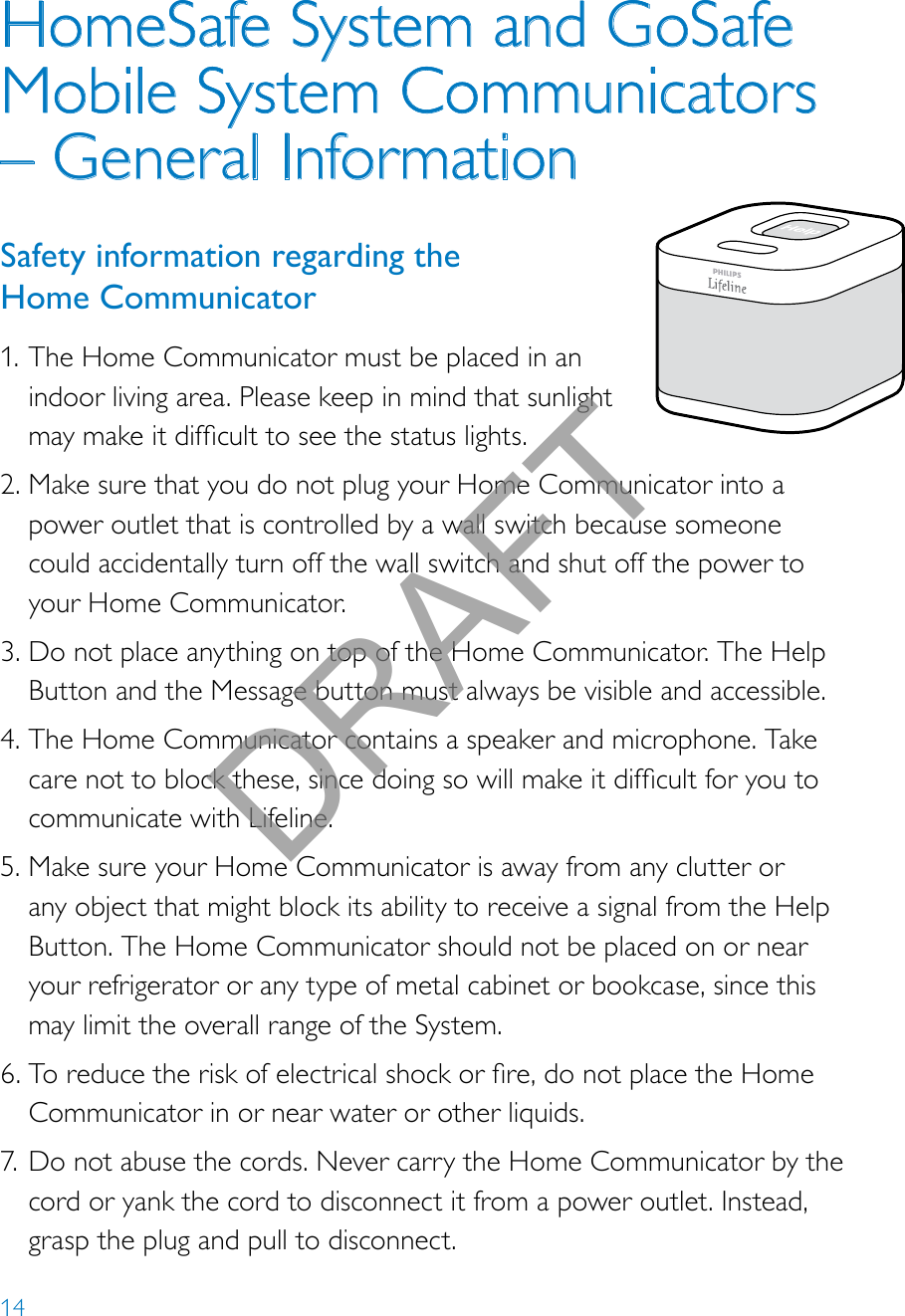 14HomeSafe System and GoSafe Mobile System Communicators – General InformationSafety information regarding the  Home Communicator1. The Home Communicator must be placed in an indoor living area. Please keep in mind that sunlight maymakeitdifculttoseethestatuslights.2. Make sure that you do not plug your Home Communicator into a power outlet that is controlled by a wall switch because someone could accidentally turn off the wall switch and shut off the power to your Home Communicator. 3. Do not place anything on top of the Home Communicator. The Help Button and the Message button must always be visible and accessible.4. The Home Communicator contains a speaker and microphone. Take carenottoblockthese,sincedoingsowillmakeitdifcultforyoutocommunicate with Lifeline. 5. Make sure your Home Communicator is away from any clutter or any object that might block its ability to receive a signal from the Help Button. The Home Communicator should not be placed on or near your refrigerator or any type of metal cabinet or bookcase, since this may limit the overall range of the System.6. Toreducetheriskofelectricalshockorre,donotplacetheHomeCommunicator in or near water or other liquids.7. Do not abuse the cords. Never carry the Home Communicator by the cord or yank the cord to disconnect it from a power outlet. Instead, grasp the plug and pull to disconnect.Help call in progress. Please wait.Hello, Mrs. Smith.Welcome toPhilips Lifeline.DRAFT