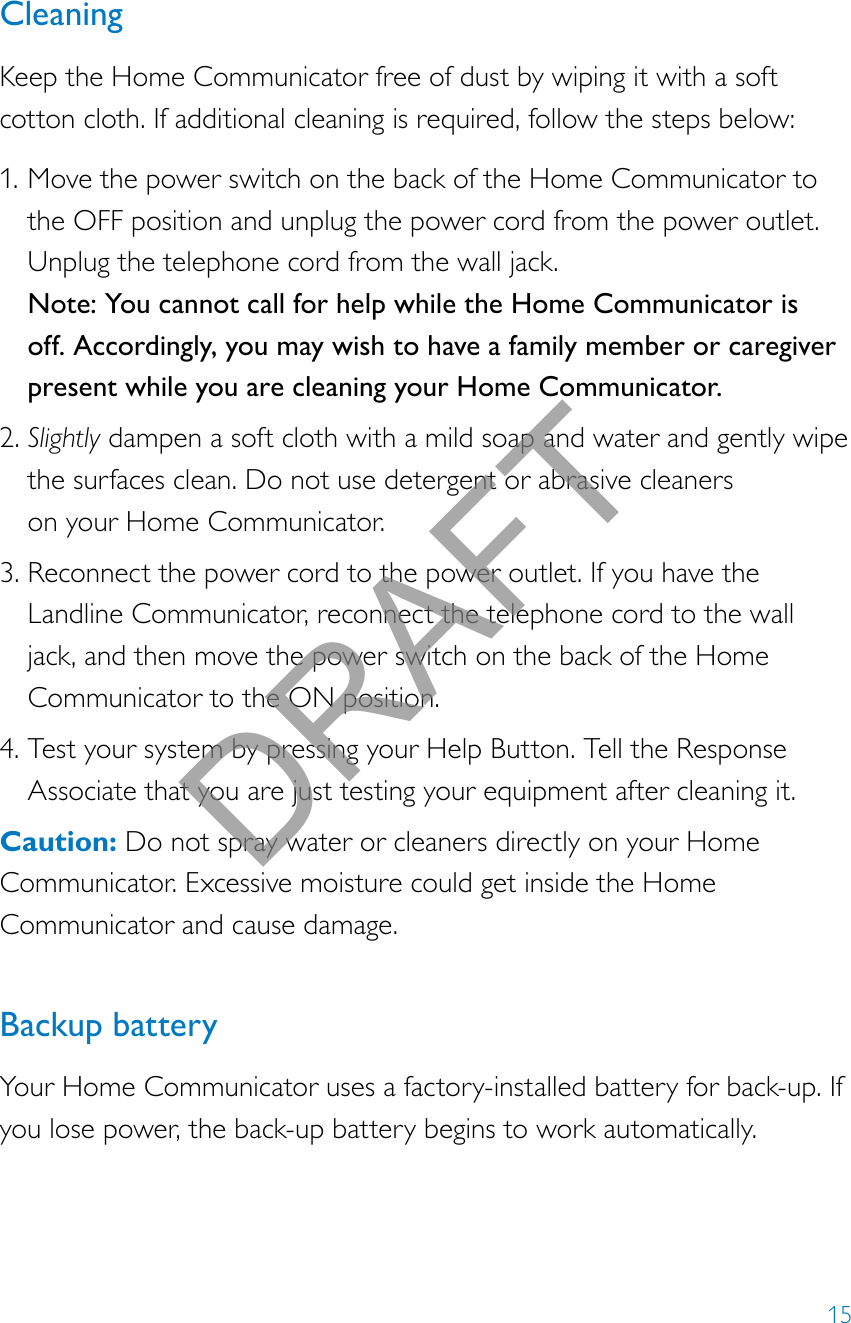 15CleaningKeep the Home Communicator free of dust by wiping it with a soft cotton cloth. If additional cleaning is required, follow the steps below: 1. Move the power switch on the back of the Home Communicator to the OFF position and unplug the power cord from the power outlet. Unplug the telephone cord from the wall jack.  Note: You cannot call for help while the Home Communicator is off. Accordingly, you may wish to have a family member or caregiver present while you are cleaning your Home Communicator. 2. Slightly dampen a soft cloth with a mild soap and water and gently wipe the surfaces clean. Do not use detergent or abrasive cleaners  on your Home Communicator. 3. Reconnect the power cord to the power outlet. If you have the Landline Communicator, reconnect the telephone cord to the wall jack, and then move the power switch on the back of the Home Communicator to the ON position. 4. Test your system by pressing your Help Button. Tell the Response Associate that you are just testing your equipment after cleaning it.Caution: Do not spray water or cleaners directly on your Home Communicator. Excessive moisture could get inside the Home Communicator and cause damage.  Backup batteryYour Home Communicator uses a factory-installed battery for back-up. If you lose power, the back-up battery begins to work automatically.DRAFT