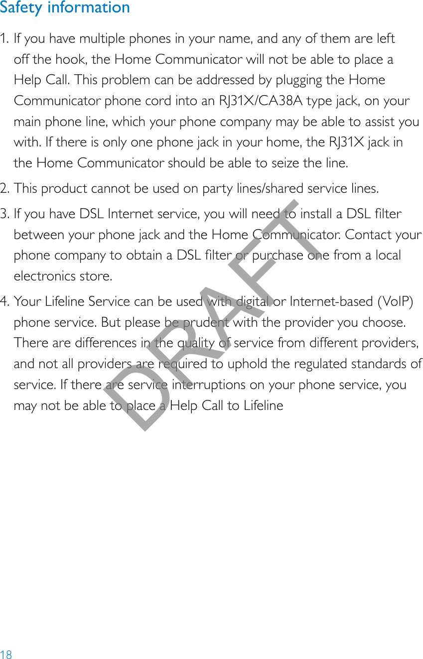 18Safety information1. If you have multiple phones in your name, and any of them are left off the hook, the Home Communicator will not be able to place a Help Call. This problem can be addressed by plugging the Home Communicator phone cord into an RJ31X/CA38A type jack, on your main phone line, which your phone company may be able to assist you with. If there is only one phone jack in your home, the RJ31X jack in the Home Communicator should be able to seize the line.2. This product cannot be used on party lines/shared service lines.3. IfyouhaveDSLInternetservice,youwillneedtoinstallaDSLlterbetween your phone jack and the Home Communicator. Contact your phonecompanytoobtainaDSLlterorpurchaseonefromalocalelectronics store.4. Your Lifeline Service can be used with digital or Internet-based (VoIP) phone service. But please be prudent with the provider you choose. There are differences in the quality of service from different providers, and not all providers are required to uphold the regulated standards of service. If there are service interruptions on your phone service, you may not be able to place a Help Call to LifelineDRAFT