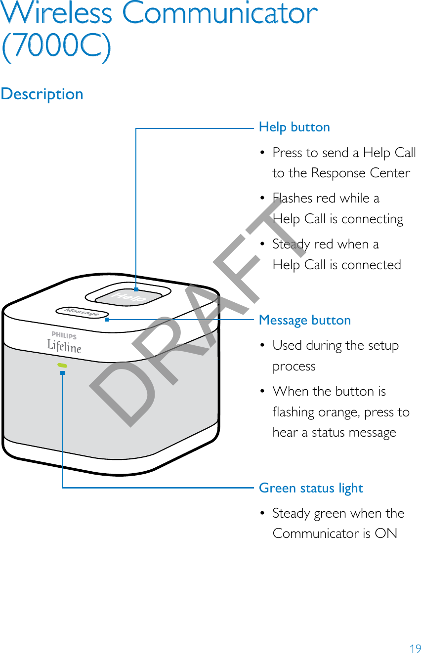 19Wireless Communicator (7000C)DescriptionHelp button• Press to send a Help Call to the Response Center• Flashes red while a  Help Call is connecting• Steady red when a  Help Call is connectedMessage button • Used during the setup process• When the button is ashingorange,presstohear a status messageGreen status light• Steady green when the Communicator is ONDRAFT