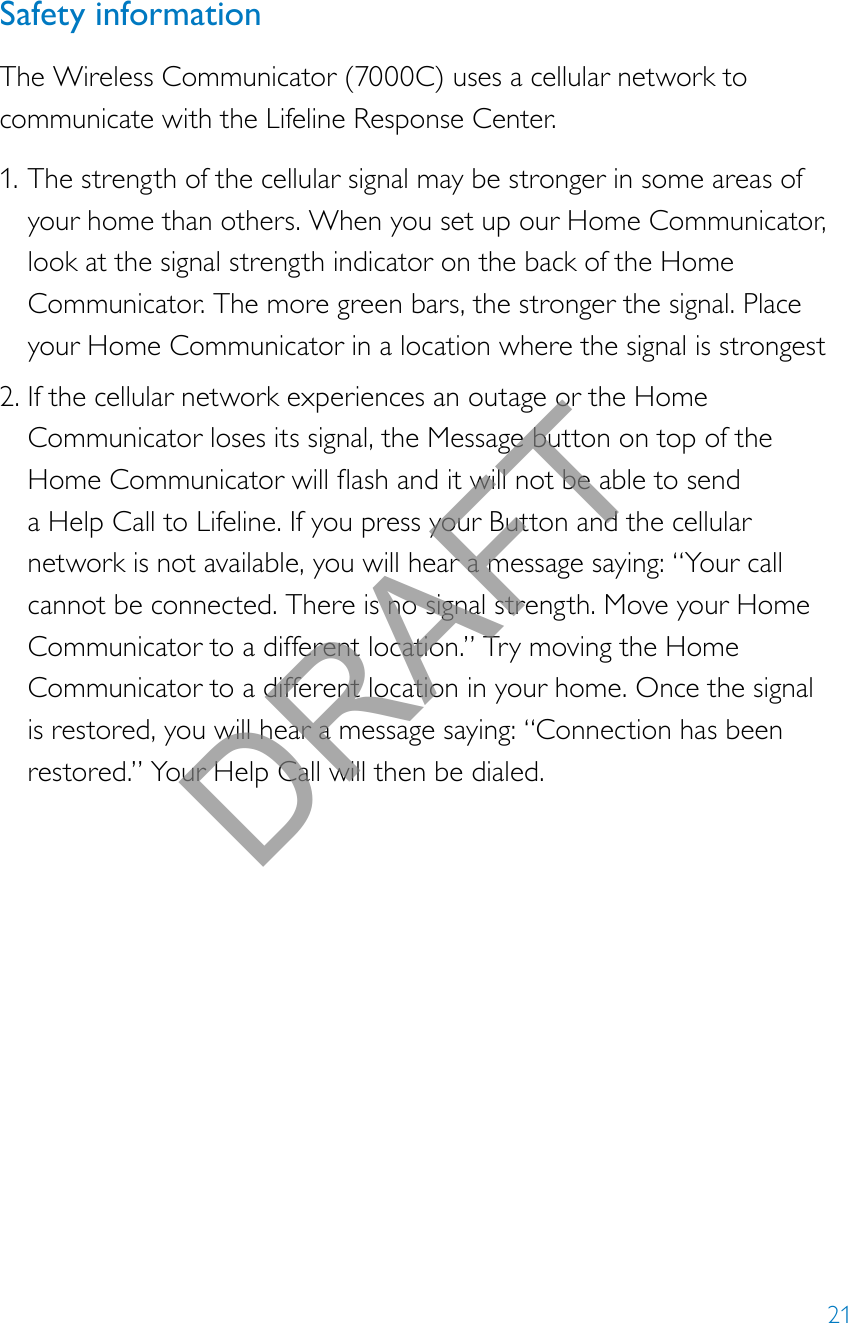 21Safety informationThe Wireless Communicator (7000C) uses a cellular network to communicate with the Lifeline Response Center. 1. The strength of the cellular signal may be stronger in some areas of your home than others. When you set up our Home Communicator, look at the signal strength indicator on the back of the Home Communicator. The more green bars, the stronger the signal. Place your Home Communicator in a location where the signal is strongest2. If the cellular network experiences an outage or the Home Communicator loses its signal, the Message button on top of the HomeCommunicatorwillashanditwillnotbeabletosenda Help Call to Lifeline. If you press your Button and the cellular network is not available, you will hear a message saying: “Your call cannot be connected. There is no signal strength. Move your Home Communicator to a different location.” Try moving the Home Communicator to a different location in your home. Once the signal is restored, you will hear a message saying: “Connection has been restored.” Your Help Call will then be dialed.DRAFT