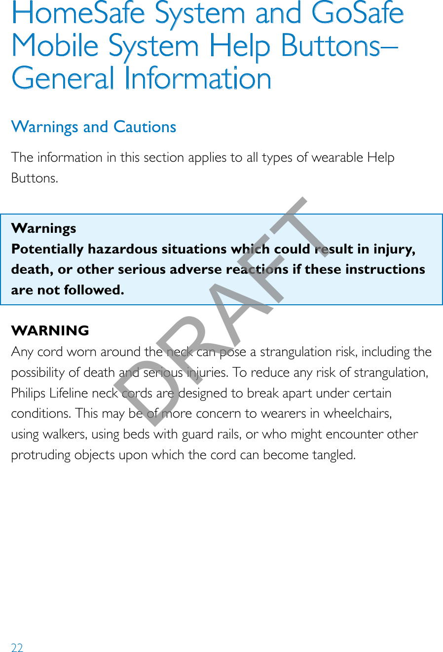 22HomeSafe System and GoSafe Mobile System Help Buttons–  General InformationWarnings and CautionsThe information in this section applies to all types of wearable Help Buttons.  WarningsPotentially hazardous situations which could result in injury, death, or other serious adverse reactions if these instructions are not followed. WARNINGAny cord worn around the neck can pose a strangulation risk, including the possibility of death and serious injuries. To reduce any risk of strangulation, Philips Lifeline neck cords are designed to break apart under certain conditions. This may be of more concern to wearers in wheelchairs, using walkers, using beds with guard rails, or who might encounter other protruding objects upon which the cord can become tangled. DRAFT