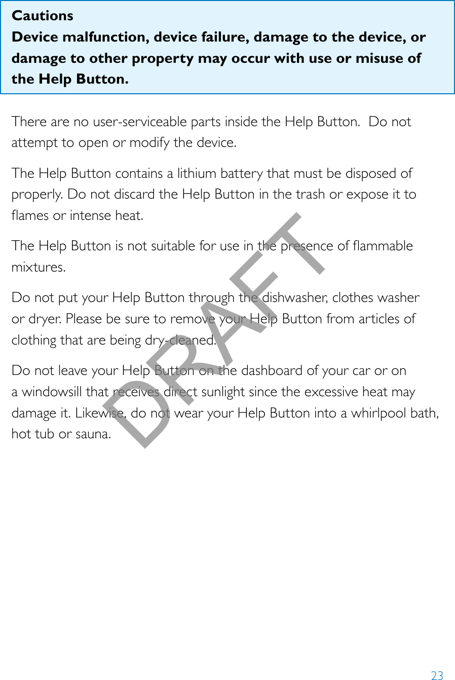 23CautionsDevice malfunction, device failure, damage to the device, or damage to other property may occur with use or misuse of the Help Button. There are no user-serviceable parts inside the Help Button.  Do not attempt to open or modify the device.The Help Button contains a lithium battery that must be disposed of properly. Do not discard the Help Button in the trash or expose it to amesorintenseheat.TheHelpButtonisnotsuitableforuseinthepresenceofammablemixtures.Do not put your Help Button through the dishwasher, clothes washer or dryer. Please be sure to remove your Help Button from articles of clothing that are being dry-cleaned.Do not leave your Help Button on the dashboard of your car or on a windowsill that receives direct sunlight since the excessive heat may damage it. Likewise, do not wear your Help Button into a whirlpool bath, hot tub or sauna. DRAFT