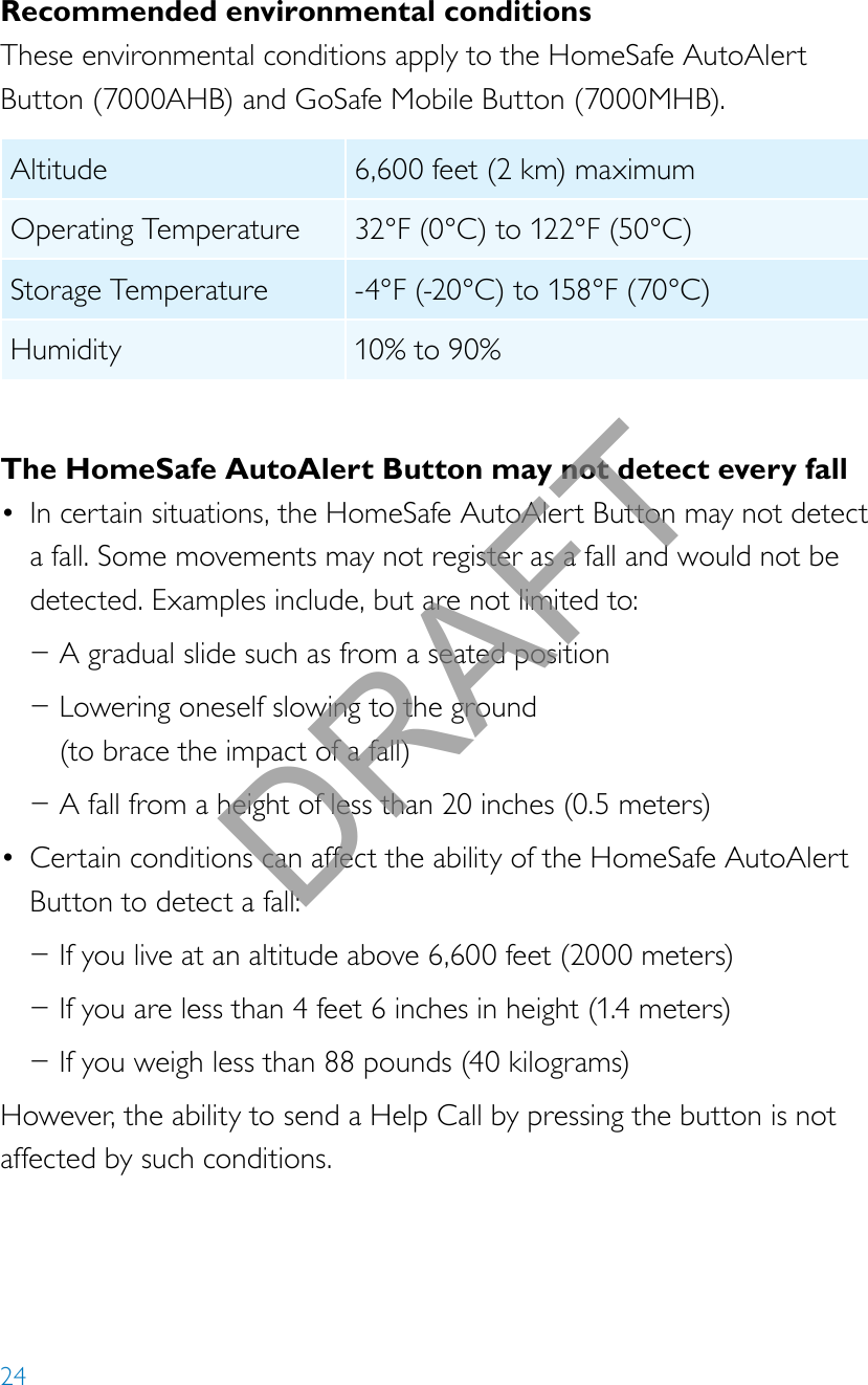 24Recommended environmental conditionsThese environmental conditions apply to the HomeSafe AutoAlert Button (7000AHB) and GoSafe Mobile Button (7000MHB).Altitude 6,600 feet (2 km) maximumOperating Temperature 32°F (0°C) to 122°F (50°C) Storage Temperature -4°F (-20°C) to 158°F (70°C)Humidity 10% to 90% The HomeSafe AutoAlert Button may not detect every fall• In certain situations, the HomeSafe AutoAlert Button may not detect a fall. Some movements may not register as a fall and would not be detected. Examples include, but are not limited to: −A gradual slide such as from a seated position −Lowering oneself slowing to the ground  (to brace the impact of a fall) −A fall from a height of less than 20 inches (0.5 meters)• Certain conditions can affect the ability of the HomeSafe AutoAlert Button to detect a fall: −If you live at an altitude above 6,600 feet (2000 meters) −If you are less than 4 feet 6 inches in height (1.4 meters) −If you weigh less than 88 pounds (40 kilograms)However, the ability to send a Help Call by pressing the button is not affected by such conditions.DRAFT