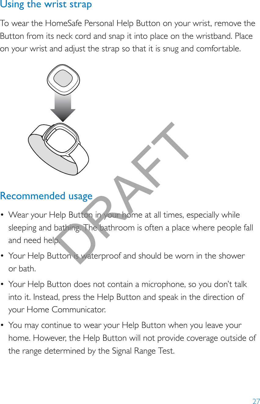 27Using the wrist strapTo wear the HomeSafe Personal Help Button on your wrist, remove the Button from its neck cord and snap it into place on the wristband. Place on your wrist and adjust the strap so that it is snug and comfortable.Recommended usage• Wear your Help Button in your home at all times, especially while sleeping and bathing. The bathroom is often a place where people fall and need help.• Your Help Button is waterproof and should be worn in the shower  or bath.• Your Help Button does not contain a microphone, so you don’t talk into it. Instead, press the Help Button and speak in the direction of your Home Communicator.• You may continue to wear your Help Button when you leave your home. However, the Help Button will not provide coverage outside of the range determined by the Signal Range Test.DRAFT