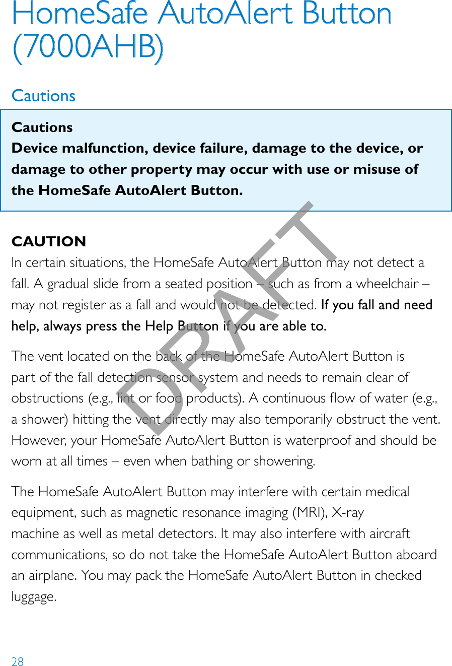28HomeSafe AutoAlert Button (7000AHB)CautionsCautionsDevice malfunction, device failure, damage to the device, or damage to other property may occur with use or misuse of the HomeSafe AutoAlert Button.CAUTIONIn certain situations, the HomeSafe AutoAlert Button may not detect a fall. A gradual slide from a seated position – such as from a wheelchair – may not register as a fall and would not be detected. If you fall and need help, always press the Help Button if you are able to.The vent located on the back of the HomeSafe AutoAlert Button is part of the fall detection sensor system and needs to remain clear of obstructions(e.g.,lintorfoodproducts).Acontinuousowofwater(e.g.,a shower) hitting the vent directly may also temporarily obstruct the vent. However, your HomeSafe AutoAlert Button is waterproof and should be worn at all times – even when bathing or showering.The HomeSafe AutoAlert Button may interfere with certain medical equipment, such as magnetic resonance imaging (MRI), X-ray machine as well as metal detectors. It may also interfere with aircraft communications, so do not take the HomeSafe AutoAlert Button aboard an airplane. You may pack the HomeSafe AutoAlert Button in checked luggage.DRAFT
