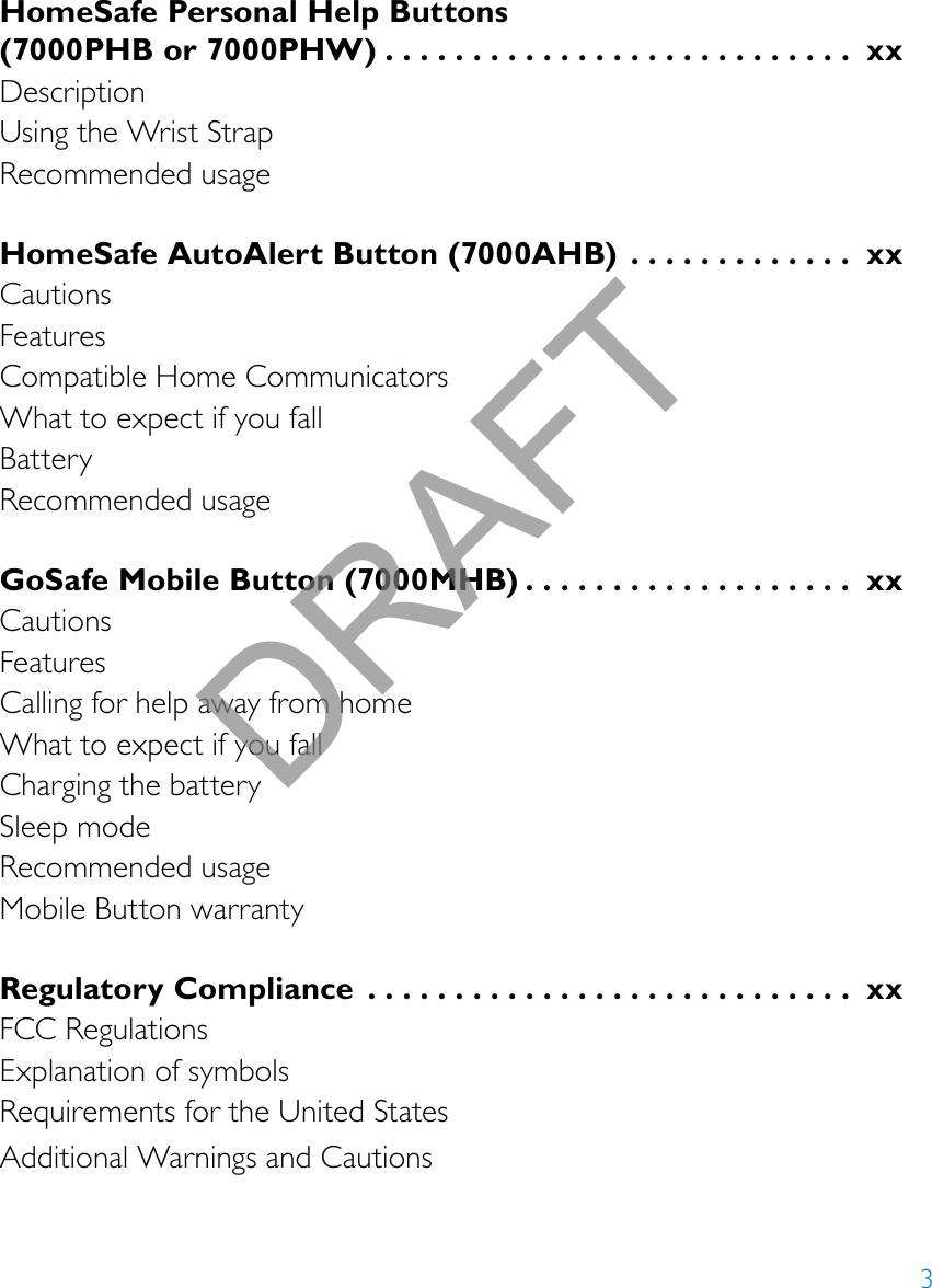 3HomeSafe Personal Help Buttons  (7000PHB or 7000PHW) ........................... xxDescriptionUsing the Wrist StrapRecommended usageHomeSafe AutoAlert Button (7000AHB)  ............. xxCautionsFeaturesCompatible Home CommunicatorsWhat to expect if you fallBatteryRecommended usageGoSafe Mobile Button (7000MHB) ................... xxCautionsFeaturesCalling for help away from homeWhat to expect if you fallCharging the batterySleep modeRecommended usageMobile Button warrantyRegulatory Compliance  ............................ xxFCC RegulationsExplanation of symbolsRequirements for the United StatesAdditional Warnings and CautionsDRAFT