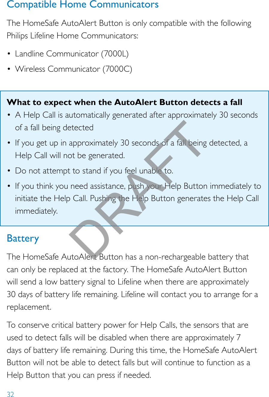 32Compatible Home CommunicatorsThe HomeSafe AutoAlert Button is only compatible with the following Philips Lifeline Home Communicators:• Landline Communicator (7000L)• Wireless Communicator (7000C)What to expect when the AutoAlert Button detects a fall• A Help Call is automatically generated after approximately 30 seconds of a fall being detected• If you get up in approximately 30 seconds of a fall being detected, a Help Call will not be generated.• Do not attempt to stand if you feel unable to.• If you think you need assistance, push your Help Button immediately to initiate the Help Call. Pushing the Help Button generates the Help Call immediately. BatteryThe HomeSafe AutoAlert Button has a non-rechargeable battery that can only be replaced at the factory. The HomeSafe AutoAlert Button will send a low battery signal to Lifeline when there are approximately 30 days of battery life remaining. Lifeline will contact you to arrange for a replacement.To conserve critical battery power for Help Calls, the sensors that are used to detect falls will be disabled when there are approximately 7 days of battery life remaining. During this time, the HomeSafe AutoAlert Button will not be able to detect falls but will continue to function as a Help Button that you can press if needed.DRAFT