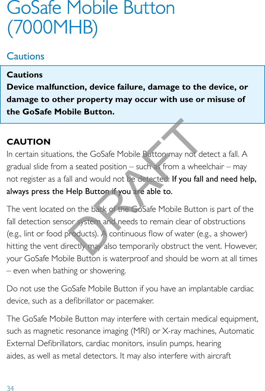 34GoSafe Mobile Button  (7000MHB)CautionsCautionsDevice malfunction, device failure, damage to the device, or damage to other property may occur with use or misuse of the GoSafe Mobile Button.CAUTIONIn certain situations, the GoSafe Mobile Button may not detect a fall. A gradual slide from a seated position – such as from a wheelchair – may not register as a fall and would not be detected. If you fall and need help, always press the Help Button if you are able to.The vent located on the back of the GoSafe Mobile Button is part of the fall detection sensor system and needs to remain clear of obstructions  (e.g.,lintorfoodproducts).Acontinuousowofwater(e.g.,ashower)hitting the vent directly may also temporarily obstruct the vent. However, your GoSafe Mobile Button is waterproof and should be worn at all times – even when bathing or showering.Do not use the GoSafe Mobile Button if you have an implantable cardiac device,suchasadebrillatororpacemaker.The GoSafe Mobile Button may interfere with certain medical equipment, such as magnetic resonance imaging (MRI) or X-ray machines, Automatic ExternalDebrillators,cardiacmonitors,insulinpumps,hearingaides, as well as metal detectors. It may also interfere with aircraft DRAFT