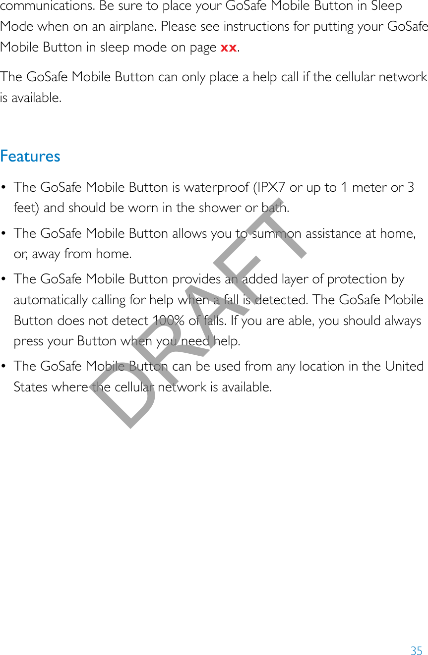 35communications. Be sure to place your GoSafe Mobile Button in Sleep Mode when on an airplane. Please see instructions for putting your GoSafe Mobile Button in sleep mode on page xx.The GoSafe Mobile Button can only place a help call if the cellular network is available.Features• The GoSafe Mobile Button is waterproof (IPX7 or up to 1 meter or 3 feet) and should be worn in the shower or bath.• The GoSafe Mobile Button allows you to summon assistance at home, or, away from home. • The GoSafe Mobile Button provides an added layer of protection by automatically calling for help when a fall is detected. The GoSafe Mobile Button does not detect 100% of falls. If you are able, you should always press your Button when you need help.• The GoSafe Mobile Button can be used from any location in the United States where the cellular network is available.  DRAFT