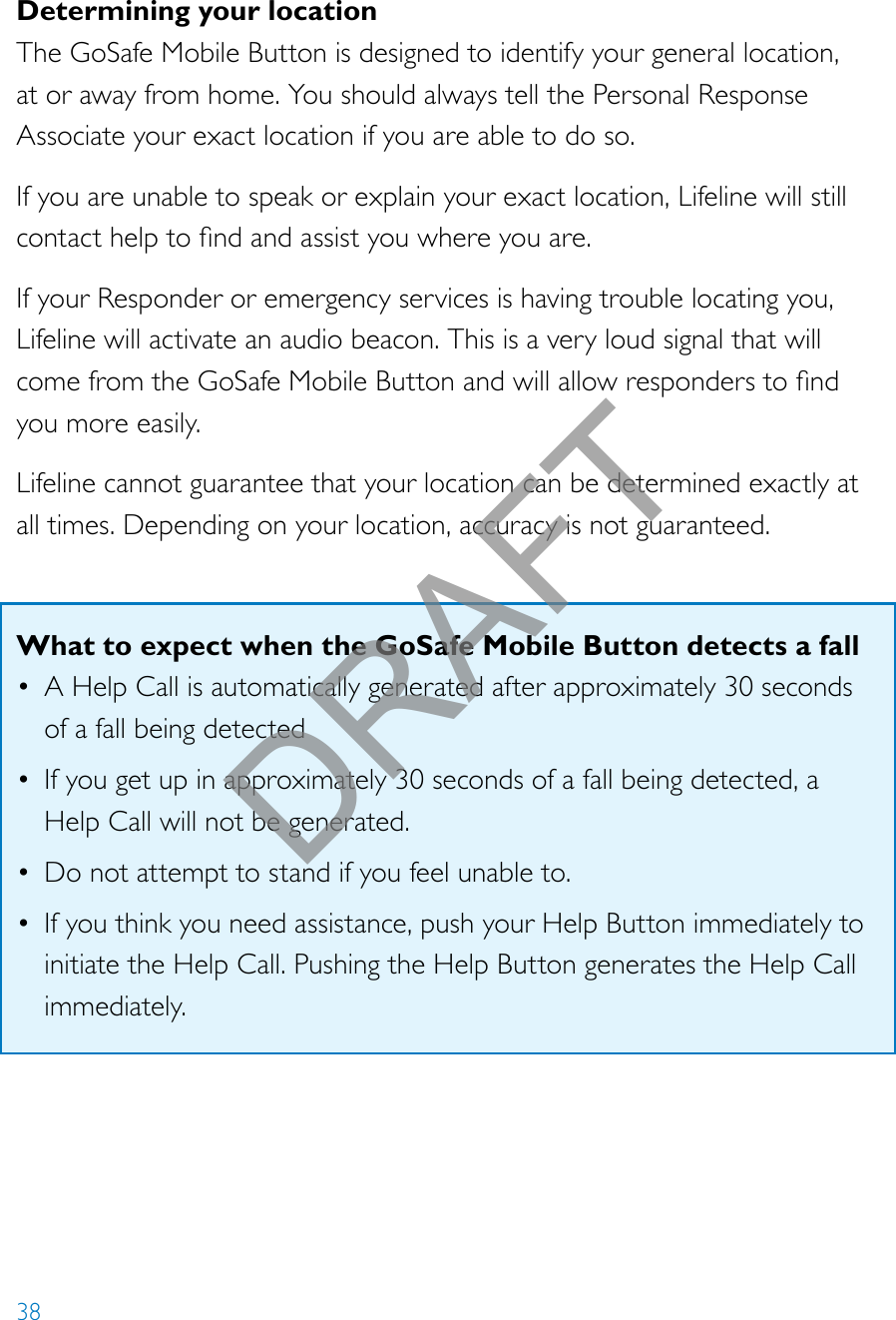 38Determining your locationThe GoSafe Mobile Button is designed to identify your general location, at or away from home. You should always tell the Personal Response Associate your exact location if you are able to do so.If you are unable to speak or explain your exact location, Lifeline will still contacthelptondandassistyouwhereyouare.If your Responder or emergency services is having trouble locating you, Lifeline will activate an audio beacon. This is a very loud signal that will comefromtheGoSafeMobileButtonandwillallowresponderstondyou more easily. Lifeline cannot guarantee that your location can be determined exactly at all times. Depending on your location, accuracy is not guaranteed.What to expect when the GoSafe Mobile Button detects a fall• A Help Call is automatically generated after approximately 30 seconds of a fall being detected• If you get up in approximately 30 seconds of a fall being detected, a Help Call will not be generated.• Do not attempt to stand if you feel unable to.• If you think you need assistance, push your Help Button immediately to initiate the Help Call. Pushing the Help Button generates the Help Call immediately.DRAFT
