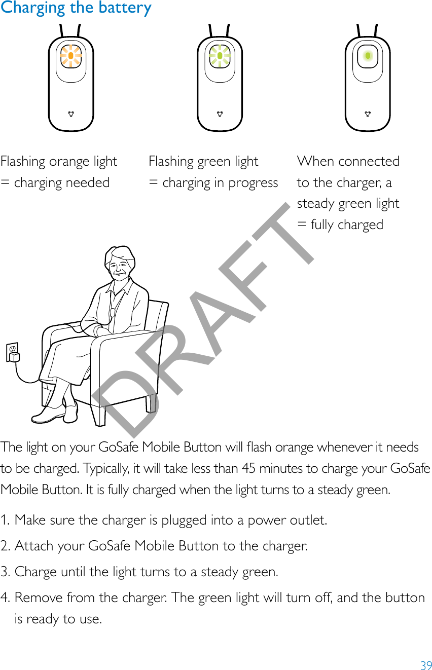 39Charging the batteryThelightonyourGoSafeMobileButtonwillashorangewheneveritneedsto be charged. Typically, it will take less than 45 minutes to charge your GoSafe Mobile Button. It is fully charged when the light turns to a steady green.1. Make sure the charger is plugged into a power outlet.2. Attach your GoSafe Mobile Button to the charger. 3. Charge until the light turns to a steady green.4. Remove from the charger. The green light will turn off, and the button is ready to use.Flashing orange light  = charging neededFlashing green light  = charging in progressWhen connected  to the charger, a steady green light  = fully chargedDRAFT