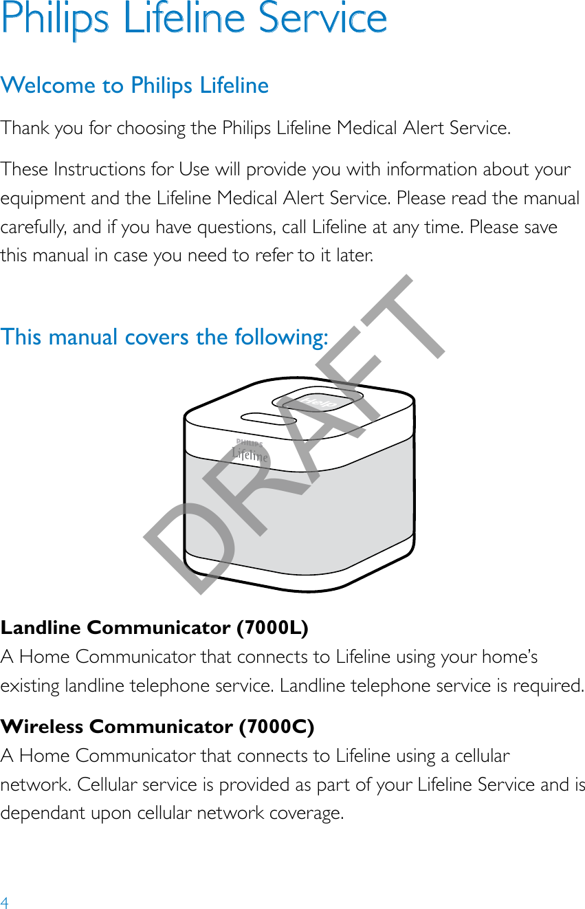 4Landline Communicator (7000L)A Home Communicator that connects to Lifeline using your home’s existing landline telephone service. Landline telephone service is required.Wireless Communicator (7000C)A Home Communicator that connects to Lifeline using a cellular network. Cellular service is provided as part of your Lifeline Service and is dependant upon cellular network coverage.Help call in progress. Please wait.Hello, Mrs. Smith.Welcome toPhilips Lifeline.Philips Lifeline ServiceWelcome to Philips LifelineThank you for choosing the Philips Lifeline Medical Alert Service.These Instructions for Use will provide you with information about your equipment and the Lifeline Medical Alert Service. Please read the manual carefully, and if you have questions, call Lifeline at any time. Please save this manual in case you need to refer to it later.This manual covers the following: DRAFT