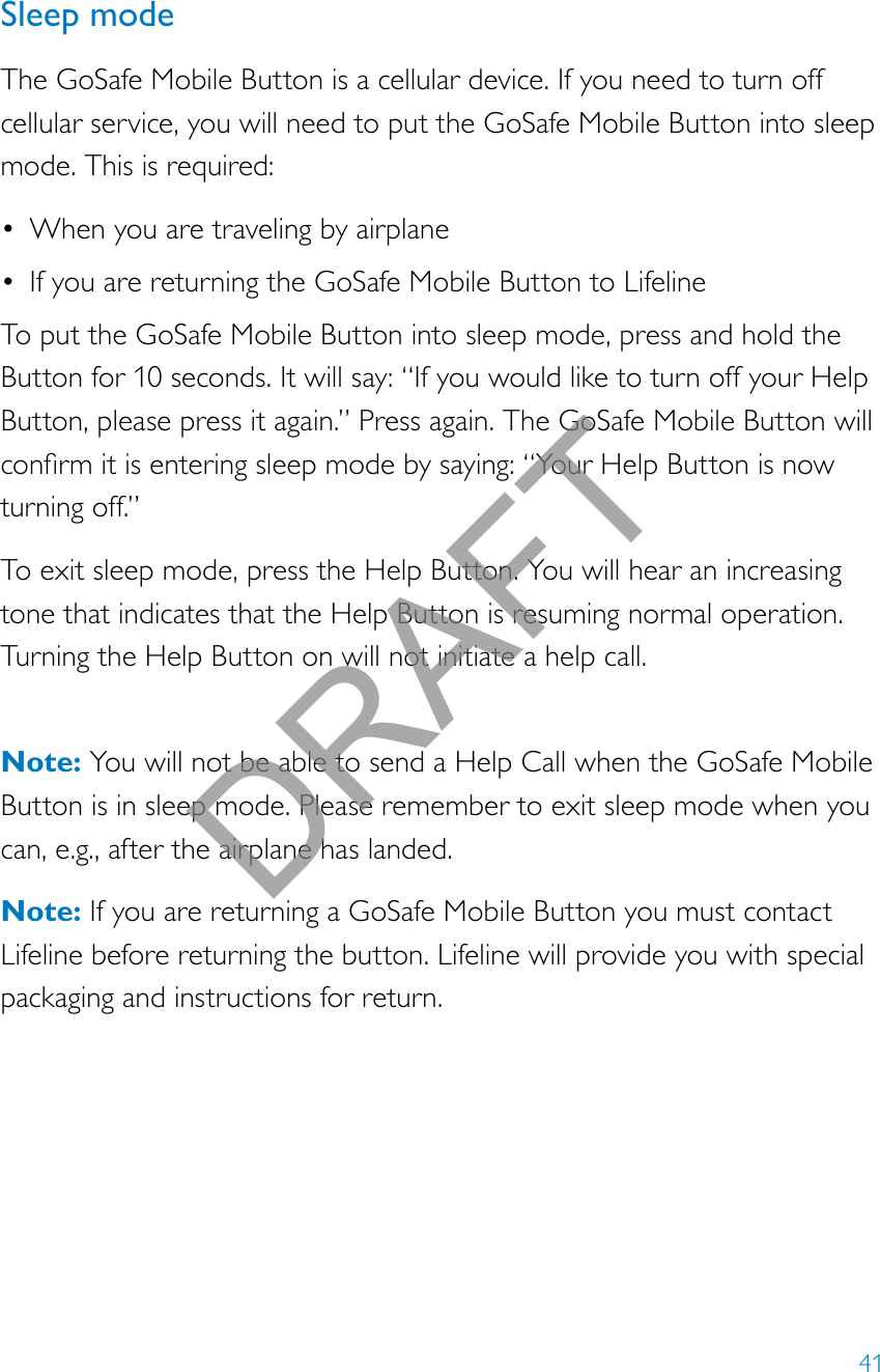 41Sleep modeThe GoSafe Mobile Button is a cellular device. If you need to turn off cellular service, you will need to put the GoSafe Mobile Button into sleep mode. This is required:• When you are traveling by airplane• If you are returning the GoSafe Mobile Button to LifelineTo put the GoSafe Mobile Button into sleep mode, press and hold the Button for 10 seconds. It will say: “If you would like to turn off your Help Button, please press it again.” Press again. The GoSafe Mobile Button will conrmitisenteringsleepmodebysaying:“YourHelpButtonisnowturning off.”To exit sleep mode, press the Help Button. You will hear an increasing tone that indicates that the Help Button is resuming normal operation. Turning the Help Button on will not initiate a help call.  Note: You will not be able to send a Help Call when the GoSafe Mobile Button is in sleep mode. Please remember to exit sleep mode when you can, e.g., after the airplane has landed.Note: If you are returning a GoSafe Mobile Button you must contact Lifeline before returning the button. Lifeline will provide you with special packaging and instructions for return.DRAFT