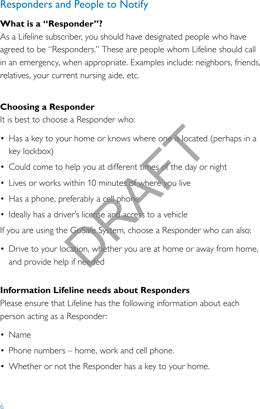 6Responders and People to NotifyWhat is a “Responder”?As a Lifeline subscriber, you should have designated people who have agreed to be “Responders.” These are people whom Lifeline should call in an emergency, when appropriate. Examples include: neighbors, friends, relatives, your current nursing aide, etc.Choosing a ResponderIt is best to choose a Responder who:• Has a key to your home or knows where one is located (perhaps in a key lockbox)• Could come to help you at different times of the day or night• Lives or works within 10 minutes of where you live• Has a phone, preferably a cell phone• Ideally has a driver’s license and access to a vehicleIf you are using the GoSafe System, choose a Responder who can also:• Drive to your location, whether you are at home or away from home, and provide help if neededInformation Lifeline needs about RespondersPlease ensure that Lifeline has the following information about each person acting as a Responder:• Name• Phone numbers – home, work and cell phone.• Whether or not the Responder has a key to your home. DRAFT