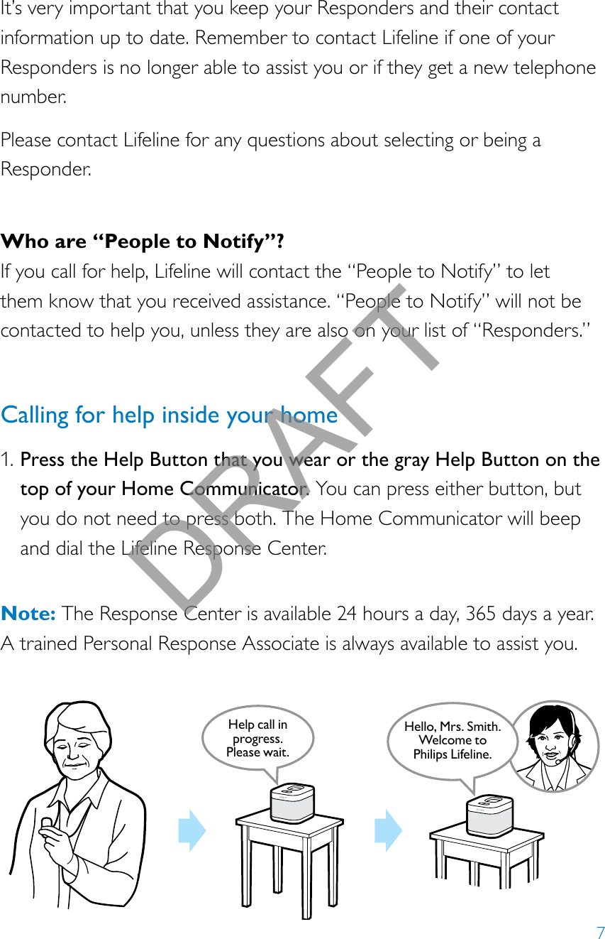 7It’s very important that you keep your Responders and their contact information up to date. Remember to contact Lifeline if one of your Responders is no longer able to assist you or if they get a new telephone number.Please contact Lifeline for any questions about selecting or being a Responder.Who are “People to Notify”?If you call for help, Lifeline will contact the “People to Notify” to let them know that you received assistance. “People to Notify” will not be contacted to help you, unless they are also on your list of “Responders.”Calling for help inside your home1. Press the Help Button that you wear or the gray Help Button on the top of your Home Communicator. You can press either button, but you do not need to press both. The Home Communicator will beep and dial the Lifeline Response Center.  Note: The Response Center is available 24 hours a day, 365 days a year.  A trained Personal Response Associate is always available to assist you.Help call in progress. Please wait.Hello, Mrs. Smith.Welcome toPhilips Lifeline.DRAFT