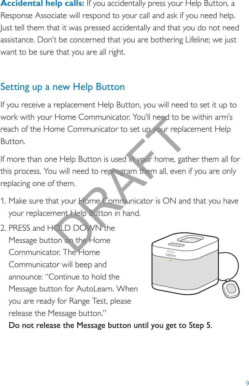 9Accidental help calls: If you accidentally press your Help Button, a Response Associate will respond to your call and ask if you need help. Just tell them that it was pressed accidentally and that you do not need assistance. Don’t be concerned that you are bothering Lifeline; we just want to be sure that you are all right. Setting up a new Help ButtonIf you receive a replacement Help Button, you will need to set it up to work with your Home Communicator. You’ll need to be within arm’s reach of the Home Communicator to set up your replacement Help Button.If more than one Help Button is used in your home, gather them all for this process. You will need to reprogram them all, even if you are only replacing one of them.1. Make sure that your Home Communicator is ON and that you have your replacement Help Button in hand.2. PRESS and HOLD DOWN the Message button on the Home Communicator. The Home Communicator will beep and announce: “Continue to hold the Message button for AutoLearn. When you are ready for Range Test, please release the Message button.” Do not release the Message button until you get to Step 5.DRAFT