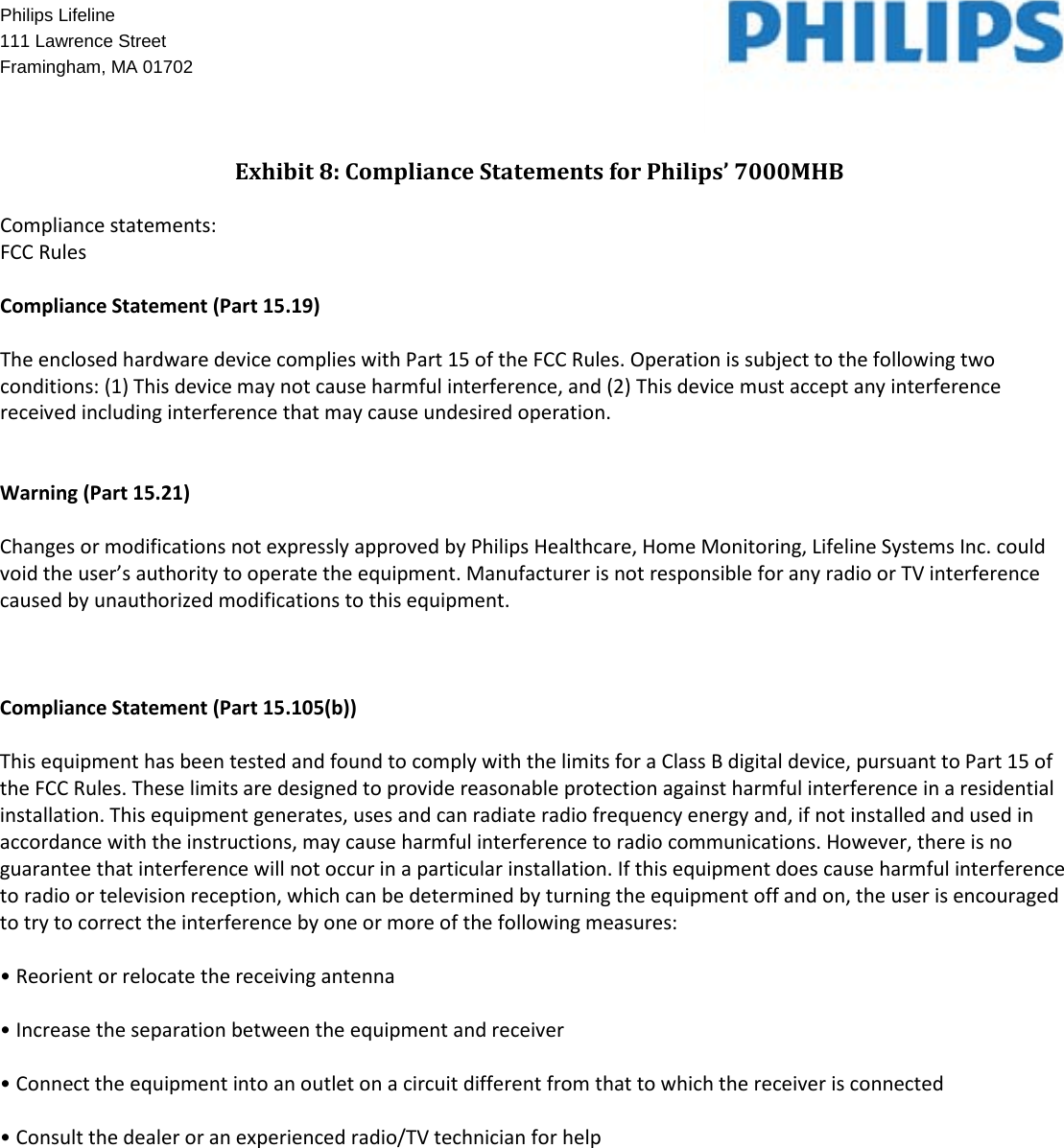   Philips Lifeline    111 Lawrence Street Framingham, MA 01702    Exhibit 8: Compliance Statements for Philips’ 7000MHB  Compliance statements: FCC Rules  Compliance Statement (Part 15.19)  The enclosed hardware device complies with Part 15 of the FCC Rules. Operation is subject to the following two conditions: (1) This device may not cause harmful interference, and (2) This device must accept any interference received including interference that may cause undesired operation.   Warning (Part 15.21)  Changes or modifications not expressly approved by Philips Healthcare, Home Monitoring, Lifeline Systems Inc. could void the user’s authority to operate the equipment. Manufacturer is not responsible for any radio or TV interference caused by unauthorized modifications to this equipment.    Compliance Statement (Part 15.105(b))  This equipment has been tested and found to comply with the limits for a Class B digital device, pursuant to Part 15 of the FCC Rules. These limits are designed to provide reasonable protection against harmful interference in a residential installation. This equipment generates, uses and can radiate radio frequency energy and, if not installed and used in accordance with the instructions, may cause harmful interference to radio communications. However, there is no guarantee that interference will not occur in a particular installation. If this equipment does cause harmful interference to radio or television reception, which can be determined by turning the equipment off and on, the user is encouraged to try to correct the interference by one or more of the following measures:  • Reorient or relocate the receiving antenna  • Increase the separation between the equipment and receiver  • Connect the equipment into an outlet on a circuit different from that to which the receiver is connected  • Consult the dealer or an experienced radio/TV technician for help   