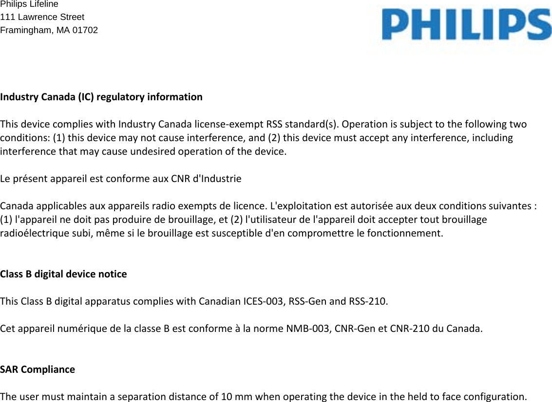   Philips Lifeline  111 Lawrence Street Framingham, MA 01702     Industry Canada (IC) regulatory information  This device complies with Industry Canada license-exempt RSS standard(s). Operation is subject to the following two conditions: (1) this device may not cause interference, and (2) this device must accept any interference, including interference that may cause undesired operation of the device.  Le présent appareil est conforme aux CNR d&apos;Industrie  Canada applicables aux appareils radio exempts de licence. L&apos;exploitation est autorisée aux deux conditions suivantes : (1) l&apos;appareil ne doit pas produire de brouillage, et (2) l&apos;utilisateur de l&apos;appareil doit accepter tout brouillage radioélectrique subi, même si le brouillage est susceptible d&apos;en compromettre le fonctionnement.   Class B digital device notice  This Class B digital apparatus complies with Canadian ICES-003, RSS-Gen and RSS-210.  Cet appareil numérique de la classe B est conforme à la norme NMB-003, CNR-Gen et CNR-210 du Canada.   SAR Compliance  The user must maintain a separation distance of 10 mm when operating the device in the held to face configuration.   