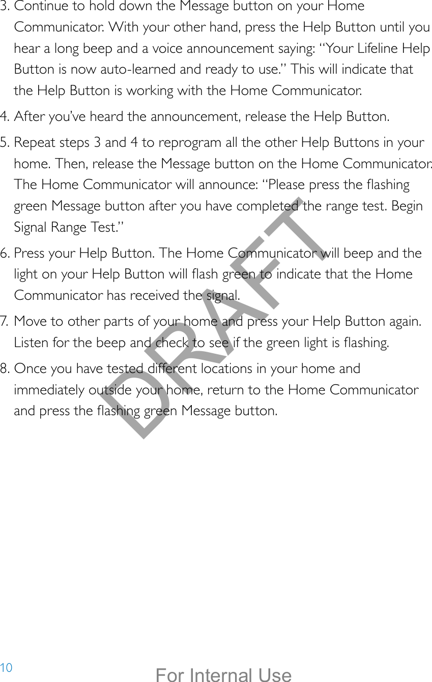 103. Continue to hold down the Message button on your Home Communicator. With your other hand, press the Help Button until you hear a long beep and a voice announcement saying: “Your Lifeline Help Button is now auto-learned and ready to use.” This will indicate that the Help Button is working with the Home Communicator.4. After you’ve heard the announcement, release the Help Button.5. Repeat steps 3 and 4 to reprogram all the other Help Buttons in your home. Then, release the Message button on the Home Communicator. The Home Communicator will announce: “Please press the ashing green Message button after you have completed the range test. Begin Signal Range Test.”6. Press your Help Button. The Home Communicator will beep and the light on your Help Button will ash green to indicate that the Home Communicator has received the signal.7. Move to other parts of your home and press your Help Button again. Listen for the beep and check to see if the green light is ashing.8. Once you have tested different locations in your home and immediately outside your home, return to the Home Communicator and press the ashing green Message button.DRAFTFor Internal Use