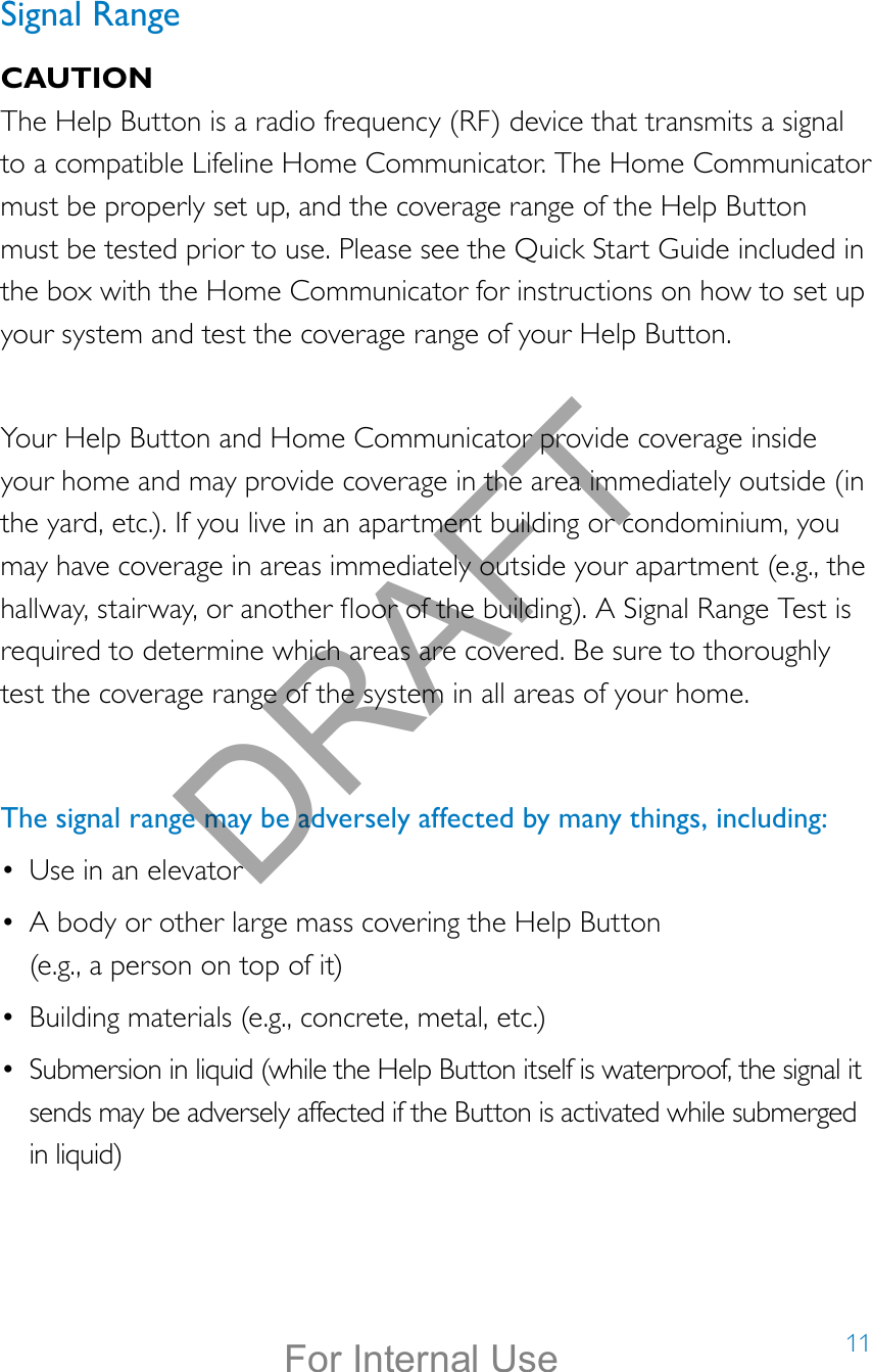 11Signal RangeCAUTIONThe Help Button is a radio frequency (RF) device that transmits a signal to a compatible Lifeline Home Communicator. The Home Communicator must be properly set up, and the coverage range of the Help Button must be tested prior to use. Please see the Quick Start Guide included in the box with the Home Communicator for instructions on how to set up your system and test the coverage range of your Help Button. Your Help Button and Home Communicator provide coverage inside your home and may provide coverage in the area immediately outside (in the yard, etc.). If you live in an apartment building or condominium, you may have coverage in areas immediately outside your apartment (e.g., the hallway, stairway, or another oor of the building). A Signal Range Test is required to determine which areas are covered. Be sure to thoroughly test the coverage range of the system in all areas of your home.The signal range may be adversely affected by many things, including:•  Use in an elevator•  A body or other large mass covering the Help Button  (e.g., a person on top of it) •  Building materials (e.g., concrete, metal, etc.)•  Submersion in liquid (while the Help Button itself is waterproof, the signal it sends may be adversely affected if the Button is activated while submerged in liquid) DRAFTFor Internal Use