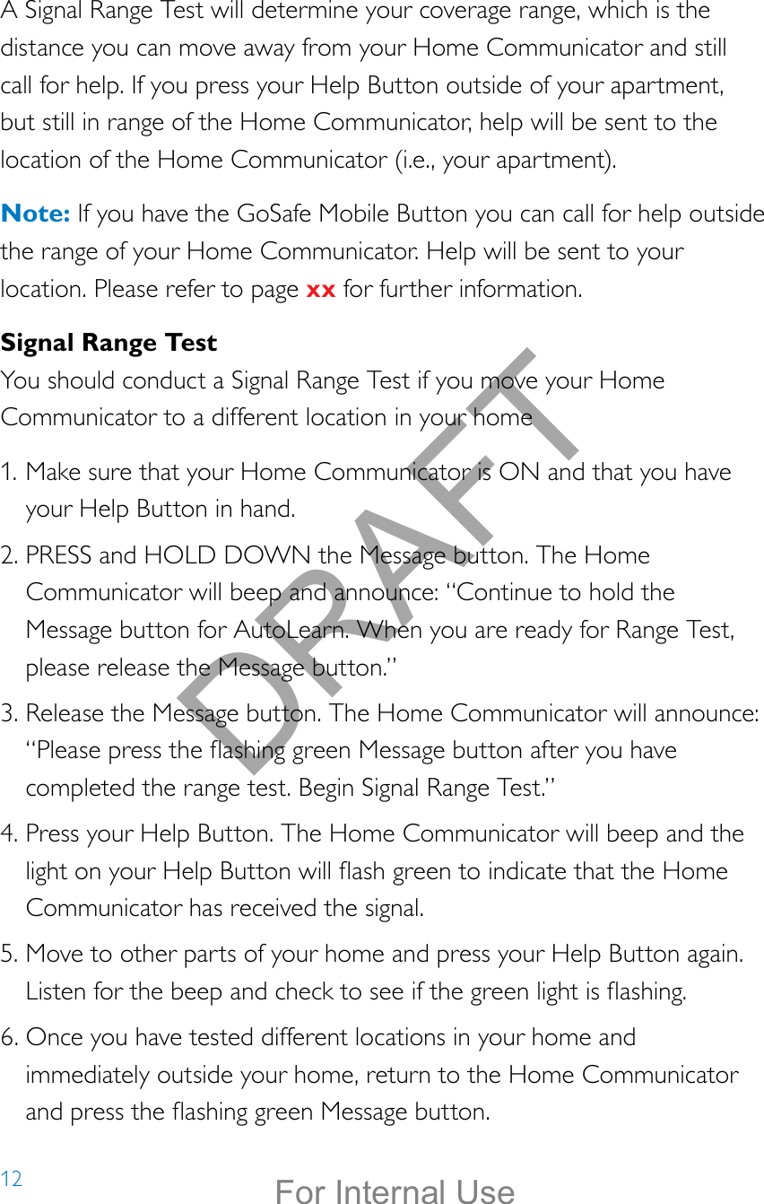 12A Signal Range Test will determine your coverage range, which is the distance you can move away from your Home Communicator and still call for help. If you press your Help Button outside of your apartment, but still in range of the Home Communicator, help will be sent to the location of the Home Communicator (i.e., your apartment).Note: If you have the GoSafe Mobile Button you can call for help outside the range of your Home Communicator. Help will be sent to your location. Please refer to page xx for further information.Signal Range TestYou should conduct a Signal Range Test if you move your Home Communicator to a different location in your home1. Make sure that your Home Communicator is ON and that you have your Help Button in hand.2. PRESS and HOLD DOWN the Message button. The Home Communicator will beep and announce: “Continue to hold the Message button for AutoLearn. When you are ready for Range Test, please release the Message button.”3. Release the Message button. The Home Communicator will announce: “Please press the ashing green Message button after you have completed the range test. Begin Signal Range Test.”4. Press your Help Button. The Home Communicator will beep and the light on your Help Button will ash green to indicate that the Home Communicator has received the signal.5. Move to other parts of your home and press your Help Button again. Listen for the beep and check to see if the green light is ashing.6. Once you have tested different locations in your home and immediately outside your home, return to the Home Communicator and press the ashing green Message button.DRAFTFor Internal Use