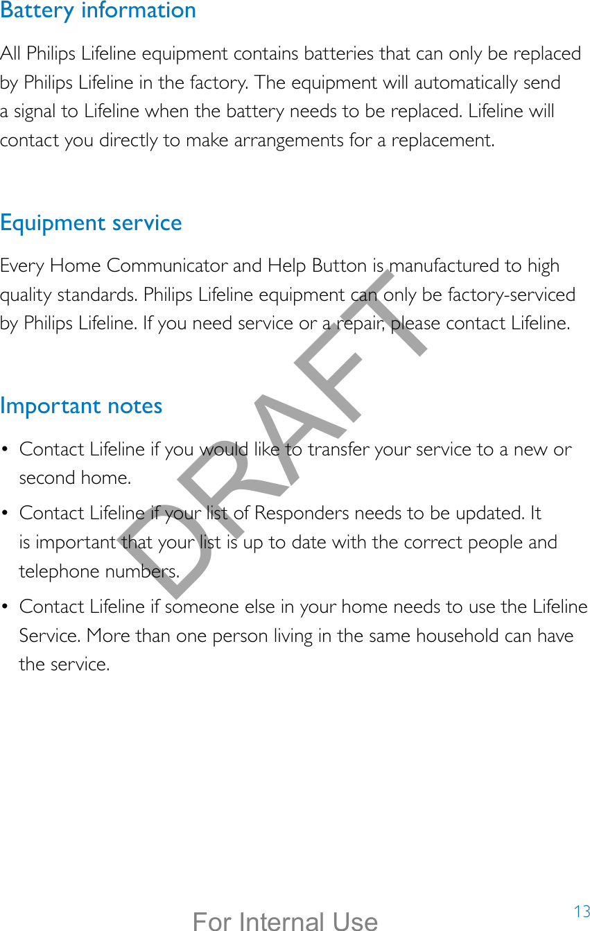 13Battery informationAll Philips Lifeline equipment contains batteries that can only be replaced by Philips Lifeline in the factory. The equipment will automatically send a signal to Lifeline when the battery needs to be replaced. Lifeline will contact you directly to make arrangements for a replacement.Equipment serviceEvery Home Communicator and Help Button is manufactured to high quality standards. Philips Lifeline equipment can only be factory-serviced by Philips Lifeline. If you need service or a repair, please contact Lifeline. Important notes•  Contact Lifeline if you would like to transfer your service to a new or second home.•  Contact Lifeline if your list of Responders needs to be updated. It is important that your list is up to date with the correct people and telephone numbers.•  Contact Lifeline if someone else in your home needs to use the Lifeline Service. More than one person living in the same household can have the service.DRAFTFor Internal Use