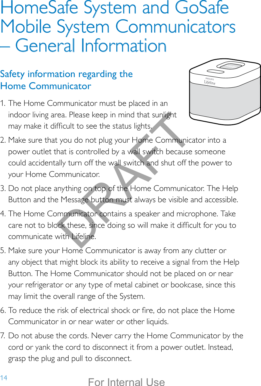 14HomeSafe System and GoSafe Mobile System Communicators – General InformationSafety information regarding the  Home Communicator1. The Home Communicator must be placed in an indoor living area. Please keep in mind that sunlight may make it difcult to see the status lights.2. Make sure that you do not plug your Home Communicator into a power outlet that is controlled by a wall switch because someone could accidentally turn off the wall switch and shut off the power to your Home Communicator. 3. Do not place anything on top of the Home Communicator. The Help Button and the Message button must always be visible and accessible.4. The Home Communicator contains a speaker and microphone. Take care not to block these, since doing so will make it difcult for you to communicate with Lifeline. 5. Make sure your Home Communicator is away from any clutter or any object that might block its ability to receive a signal from the Help Button. The Home Communicator should not be placed on or near your refrigerator or any type of metal cabinet or bookcase, since this may limit the overall range of the System.6. To reduce the risk of electrical shock or re, do not place the Home Communicator in or near water or other liquids.7. Do not abuse the cords. Never carry the Home Communicator by the cord or yank the cord to disconnect it from a power outlet. Instead, grasp the plug and pull to disconnect.Help call in progress. Please wait.Hello, Mrs. Smith.Welcome toPhilips Lifeline.DRAFTFor Internal Use