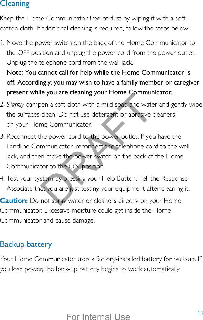 15CleaningKeep the Home Communicator free of dust by wiping it with a soft cotton cloth. If additional cleaning is required, follow the steps below: 1. Move the power switch on the back of the Home Communicator to the OFF position and unplug the power cord from the power outlet. Unplug the telephone cord from the wall jack.  Note: You cannot call for help while the Home Communicator is off. Accordingly, you may wish to have a family member or caregiver present while you are cleaning your Home Communicator. 2. Slightly dampen a soft cloth with a mild soap and water and gently wipe the surfaces clean. Do not use detergent or abrasive cleaners  on your Home Communicator. 3. Reconnect the power cord to the power outlet. If you have the Landline Communicator, reconnect the telephone cord to the wall jack, and then move the power switch on the back of the Home Communicator to the ON position. 4. Test your system by pressing your Help Button. Tell the Response Associate that you are just testing your equipment after cleaning it.Caution: Do not spray water or cleaners directly on your Home Communicator. Excessive moisture could get inside the Home Communicator and cause damage.  Backup batteryYour Home Communicator uses a factory-installed battery for back-up. If you lose power, the back-up battery begins to work automatically.DRAFTFor Internal Use