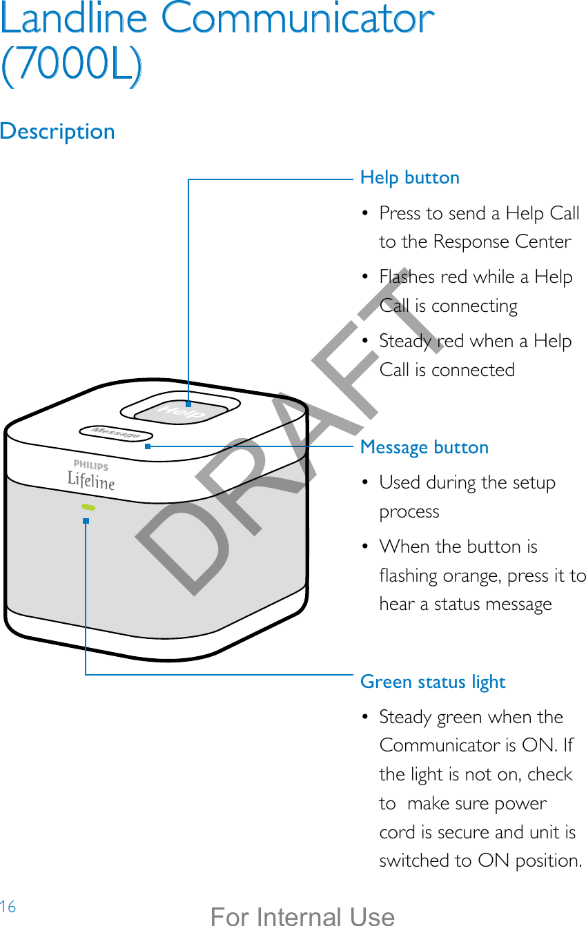 16Landline Communicator (7000L)DescriptionHelp button•  Press to send a Help Call to the Response Center•  Flashes red while a Help Call is connecting•  Steady red when a Help Call is connected Message button •  Used during the setup process•  When the button is ashing orange, press it to hear a status messageGreen status light•  Steady green when the Communicator is ON. If the light is not on, check to  make sure power cord is secure and unit is switched to ON position.DRAFTFor Internal Use