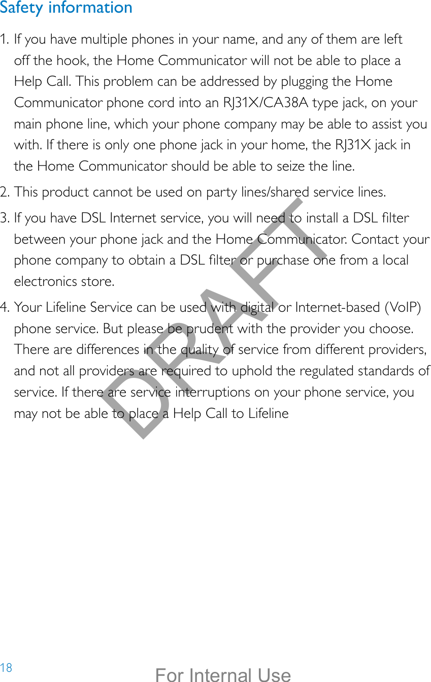 18Safety information1. If you have multiple phones in your name, and any of them are left off the hook, the Home Communicator will not be able to place a Help Call. This problem can be addressed by plugging the Home Communicator phone cord into an RJ31X/CA38A type jack, on your main phone line, which your phone company may be able to assist you with. If there is only one phone jack in your home, the RJ31X jack in the Home Communicator should be able to seize the line.2. This product cannot be used on party lines/shared service lines.3. If you have DSL Internet service, you will need to install a DSL lter between your phone jack and the Home Communicator. Contact your phone company to obtain a DSL lter or purchase one from a local electronics store.4. Your Lifeline Service can be used with digital or Internet-based (VoIP) phone service. But please be prudent with the provider you choose. There are differences in the quality of service from different providers, and not all providers are required to uphold the regulated standards of service. If there are service interruptions on your phone service, you may not be able to place a Help Call to LifelineDRAFTFor Internal Use