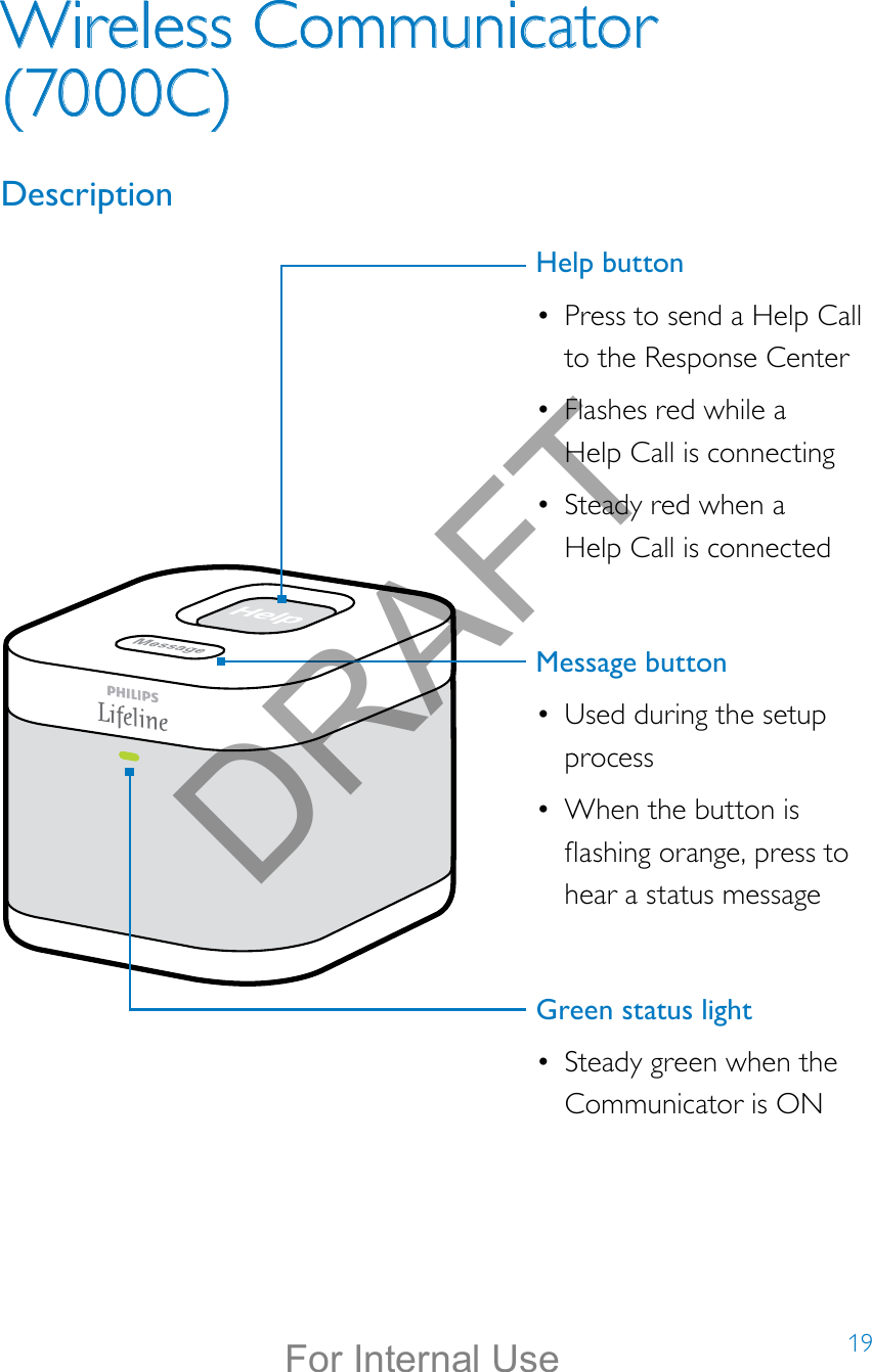 19Wireless Communicator (7000C)DescriptionHelp button•  Press to send a Help Call to the Response Center•  Flashes red while a  Help Call is connecting•  Steady red when a  Help Call is connectedMessage button •  Used during the setup process•  When the button is ashing orange, press to hear a status messageGreen status light•  Steady green when the Communicator is ONDRAFTFor Internal Use