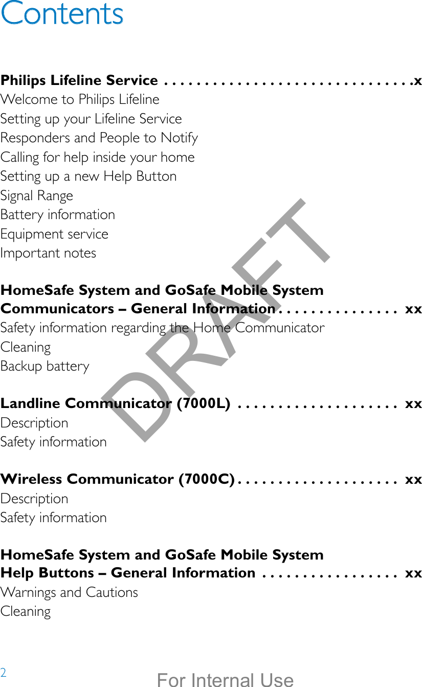 2ContentsPhilips Lifeline Service ...............................xWelcome to Philips LifelineSetting up your Lifeline ServiceResponders and People to NotifyCalling for help inside your homeSetting up a new Help ButtonSignal RangeBattery informationEquipment serviceImportant notesHomeSafe System and GoSafe Mobile System Communicators – General Information ............... xxSafety information regarding the Home CommunicatorCleaningBackup batteryLandline Communicator (7000L)  .................... xxDescriptionSafety informationWireless Communicator (7000C) .................... xxDescriptionSafety informationHomeSafe System and GoSafe Mobile System  Help Buttons – General Information  ................. xxWarnings and CautionsCleaningDRAFTFor Internal Use