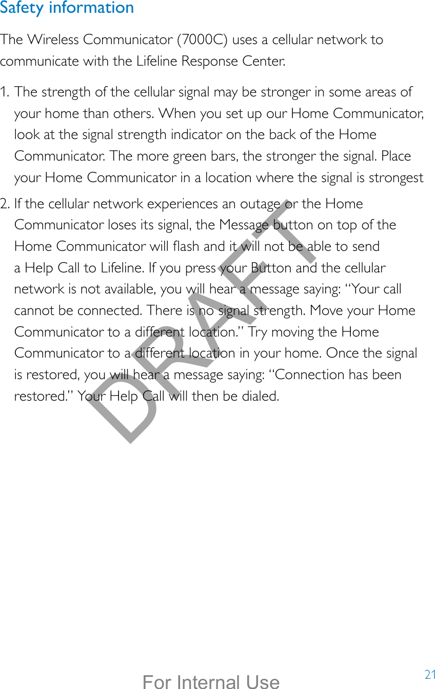 21Safety informationThe Wireless Communicator (7000C) uses a cellular network to communicate with the Lifeline Response Center. 1. The strength of the cellular signal may be stronger in some areas of your home than others. When you set up our Home Communicator, look at the signal strength indicator on the back of the Home Communicator. The more green bars, the stronger the signal. Place your Home Communicator in a location where the signal is strongest2. If the cellular network experiences an outage or the Home Communicator loses its signal, the Message button on top of the Home Communicator will ash and it will not be able to send a Help Call to Lifeline. If you press your Button and the cellular network is not available, you will hear a message saying: “Your call cannot be connected. There is no signal strength. Move your Home Communicator to a different location.” Try moving the Home Communicator to a different location in your home. Once the signal is restored, you will hear a message saying: “Connection has been restored.” Your Help Call will then be dialed.DRAFTFor Internal Use