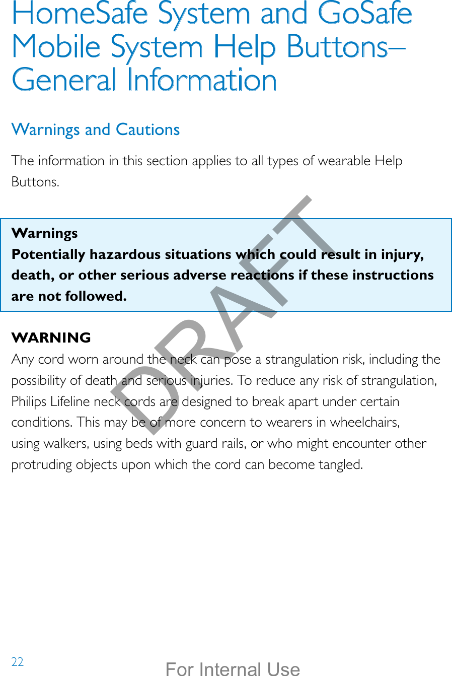 22HomeSafe System and GoSafe Mobile System Help Buttons–  General InformationWarnings and CautionsThe information in this section applies to all types of wearable Help Buttons.  WarningsPotentially hazardous situations which could result in injury, death, or other serious adverse reactions if these instructions are not followed. WARNINGAny cord worn around the neck can pose a strangulation risk, including the possibility of death and serious injuries. To reduce any risk of strangulation, Philips Lifeline neck cords are designed to break apart under certain conditions. This may be of more concern to wearers in wheelchairs, using walkers, using beds with guard rails, or who might encounter other protruding objects upon which the cord can become tangled. DRAFTFor Internal Use