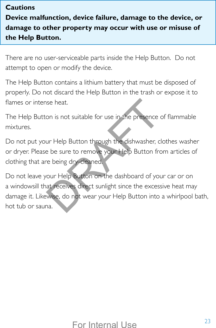 23CautionsDevice malfunction, device failure, damage to the device, or damage to other property may occur with use or misuse of the Help Button. There are no user-serviceable parts inside the Help Button.  Do not attempt to open or modify the device.The Help Button contains a lithium battery that must be disposed of properly. Do not discard the Help Button in the trash or expose it to ames or intense heat. The Help Button is not suitable for use in the presence of ammable mixtures.Do not put your Help Button through the dishwasher, clothes washer or dryer. Please be sure to remove your Help Button from articles of clothing that are being dry-cleaned.Do not leave your Help Button on the dashboard of your car or on a windowsill that receives direct sunlight since the excessive heat may damage it. Likewise, do not wear your Help Button into a whirlpool bath, hot tub or sauna. DRAFTFor Internal Use