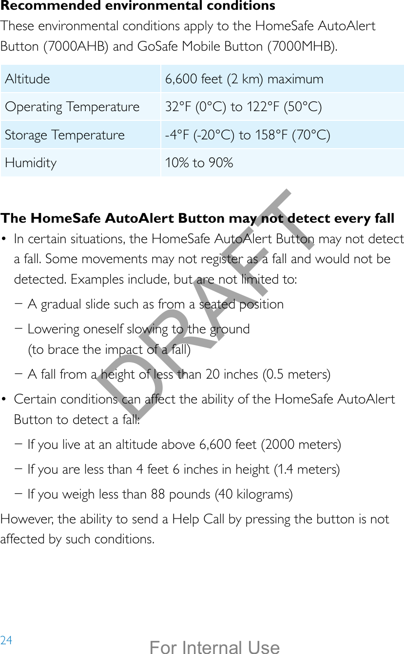 24Recommended environmental conditionsThese environmental conditions apply to the HomeSafe AutoAlert Button (7000AHB) and GoSafe Mobile Button (7000MHB).Altitude 6,600 feet (2 km) maximumOperating Temperature 32°F (0°C) to 122°F (50°C) Storage Temperature -4°F (-20°C) to 158°F (70°C)Humidity 10% to 90% The HomeSafe AutoAlert Button may not detect every fall•  In certain situations, the HomeSafe AutoAlert Button may not detect a fall. Some movements may not register as a fall and would not be detected. Examples include, but are not limited to: −A gradual slide such as from a seated position −Lowering oneself slowing to the ground  (to brace the impact of a fall) −A fall from a height of less than 20 inches (0.5 meters)•  Certain conditions can affect the ability of the HomeSafe AutoAlert Button to detect a fall: −If you live at an altitude above 6,600 feet (2000 meters) −If you are less than 4 feet 6 inches in height (1.4 meters) −If you weigh less than 88 pounds (40 kilograms)However, the ability to send a Help Call by pressing the button is not affected by such conditions.DRAFTFor Internal Use