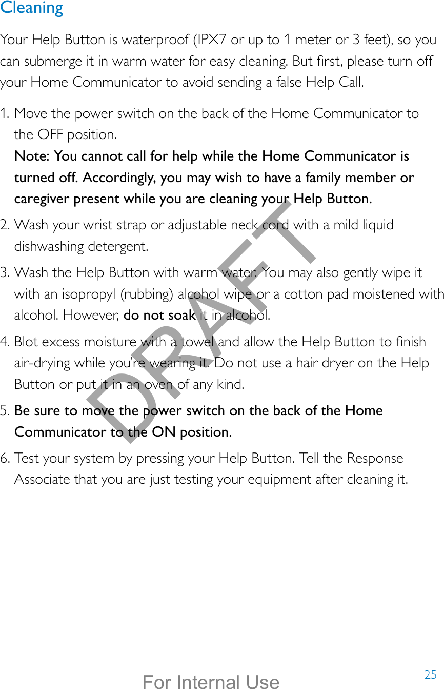 25CleaningYour Help Button is waterproof (IPX7 or up to 1 meter or 3 feet), so you can submerge it in warm water for easy cleaning. But rst, please turn off your Home Communicator to avoid sending a false Help Call.1. Move the power switch on the back of the Home Communicator to  the OFF position.  Note: You cannot call for help while the Home Communicator is turned off. Accordingly, you may wish to have a family member or caregiver present while you are cleaning your Help Button. 2. Wash your wrist strap or adjustable neck cord with a mild liquid dishwashing detergent. 3. Wash the Help Button with warm water. You may also gently wipe it with an isopropyl (rubbing) alcohol wipe or a cotton pad moistened with alcohol. However, do not soak it in alcohol. 4. Blot excess moisture with a towel and allow the Help Button to nish air-drying while you’re wearing it. Do not use a hair dryer on the Help Button or put it in an oven of any kind.5. Be sure to move the power switch on the back of the Home Communicator to the ON position. 6. Test your system by pressing your Help Button. Tell the Response Associate that you are just testing your equipment after cleaning it.DRAFTFor Internal Use