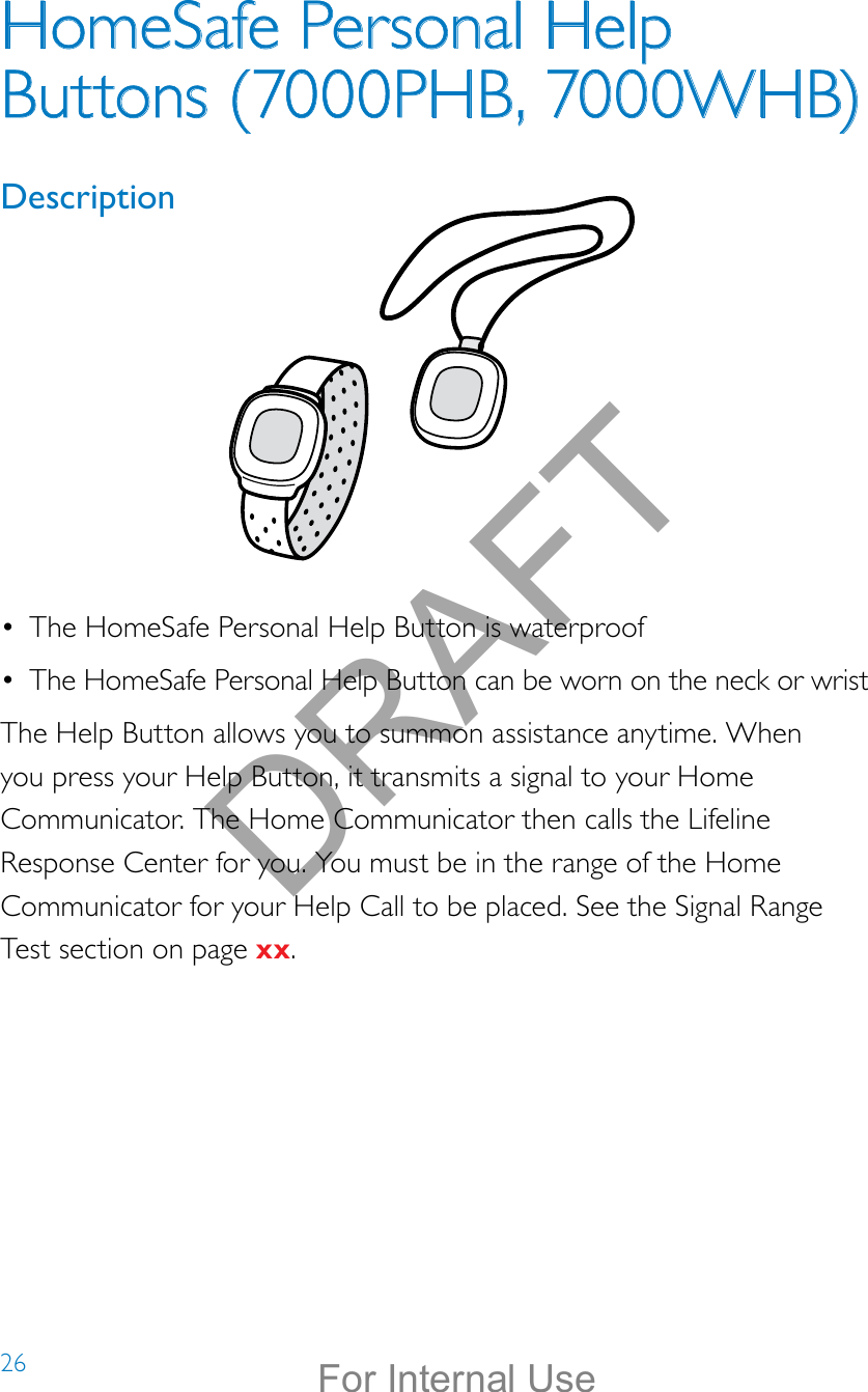 26HomeSafe Personal Help Buttons (7000PHB, 7000WHB)Description Help call in progress. Please wait.Hello, Mrs. Smith.Welcome toPhilips Lifeline.•  The HomeSafe Personal Help Button is waterproof•  The HomeSafe Personal Help Button can be worn on the neck or wristThe Help Button allows you to summon assistance anytime. When you press your Help Button, it transmits a signal to your Home Communicator. The Home Communicator then calls the Lifeline Response Center for you. You must be in the range of the Home Communicator for your Help Call to be placed. See the Signal Range  Test section on page xx.DRAFTFor Internal Use