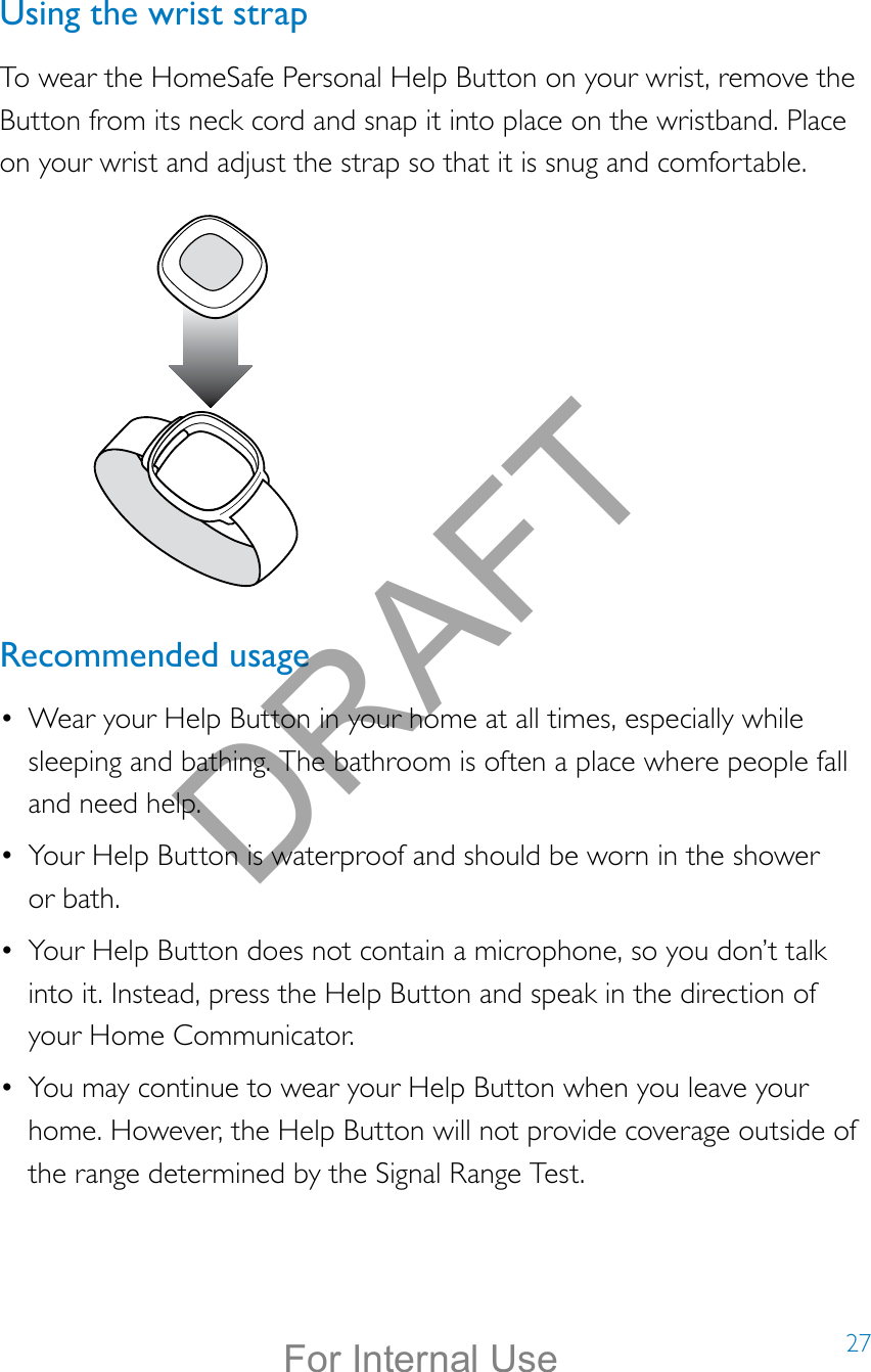 27Using the wrist strapTo wear the HomeSafe Personal Help Button on your wrist, remove the Button from its neck cord and snap it into place on the wristband. Place on your wrist and adjust the strap so that it is snug and comfortable.Recommended usage•  Wear your Help Button in your home at all times, especially while sleeping and bathing. The bathroom is often a place where people fall and need help.•  Your Help Button is waterproof and should be worn in the shower  or bath.•  Your Help Button does not contain a microphone, so you don’t talk into it. Instead, press the Help Button and speak in the direction of your Home Communicator.•  You may continue to wear your Help Button when you leave your home. However, the Help Button will not provide coverage outside of the range determined by the Signal Range Test.DRAFTFor Internal Use