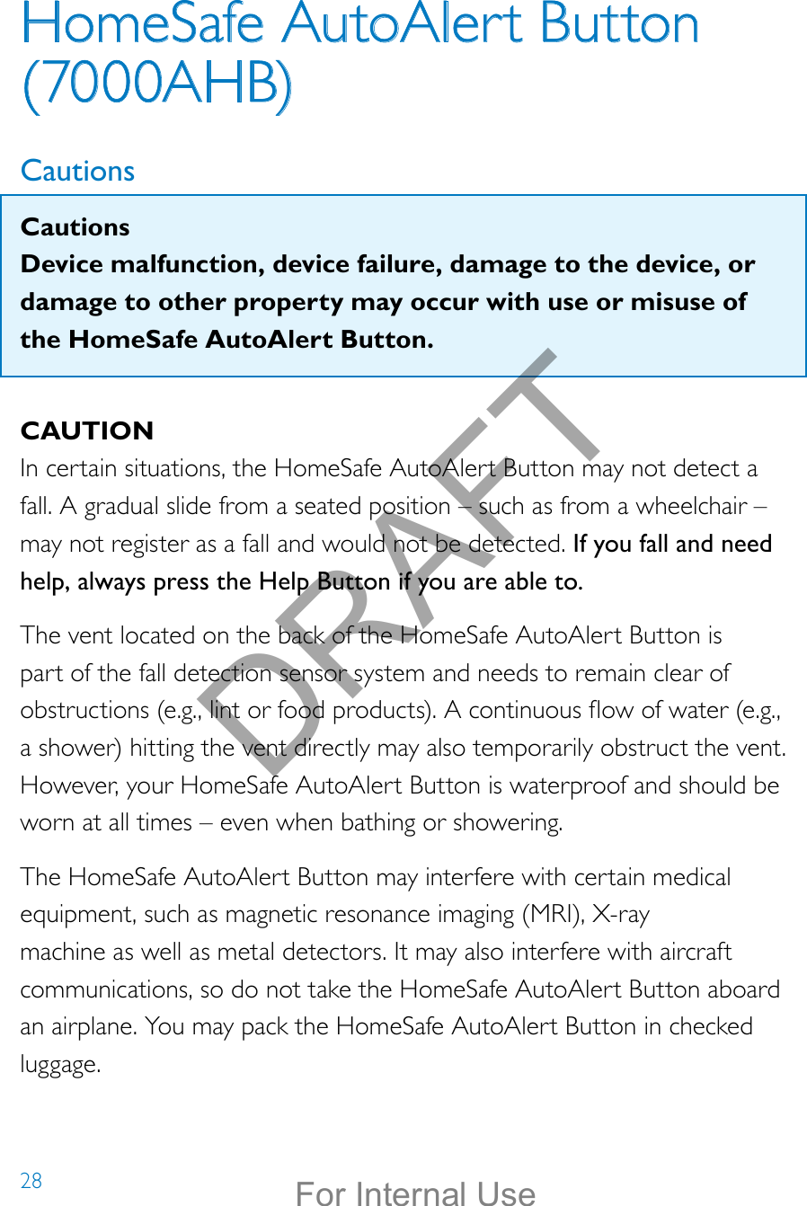 28HomeSafe AutoAlert Button (7000AHB)CautionsCautionsDevice malfunction, device failure, damage to the device, or damage to other property may occur with use or misuse of the HomeSafe AutoAlert Button.CAUTIONIn certain situations, the HomeSafe AutoAlert Button may not detect a fall. A gradual slide from a seated position – such as from a wheelchair – may not register as a fall and would not be detected. If you fall and need help, always press the Help Button if you are able to.The vent located on the back of the HomeSafe AutoAlert Button is part of the fall detection sensor system and needs to remain clear of obstructions (e.g., lint or food products). A continuous ow of water (e.g., a shower) hitting the vent directly may also temporarily obstruct the vent. However, your HomeSafe AutoAlert Button is waterproof and should be worn at all times – even when bathing or showering.The HomeSafe AutoAlert Button may interfere with certain medical equipment, such as magnetic resonance imaging (MRI), X-ray machine as well as metal detectors. It may also interfere with aircraft communications, so do not take the HomeSafe AutoAlert Button aboard an airplane. You may pack the HomeSafe AutoAlert Button in checked luggage.DRAFTFor Internal Use