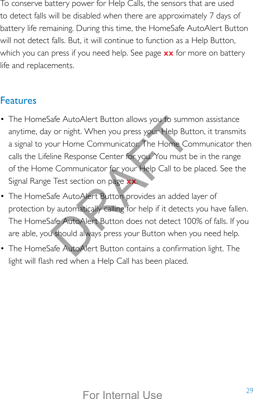 29To conserve battery power for Help Calls, the sensors that are used to detect falls will be disabled when there are approximately 7 days of battery life remaining. During this time, the HomeSafe AutoAlert Button will not detect falls. But, it will continue to function as a Help Button, which you can press if you need help. See page xx for more on battery life and replacements.Features•  The HomeSafe AutoAlert Button allows you to summon assistance anytime, day or night. When you press your Help Button, it transmits a signal to your Home Communicator. The Home Communicator then calls the Lifeline Response Center for you. You must be in the range of the Home Communicator for your Help Call to be placed. See the Signal Range Test section on page xx.•  The HomeSafe AutoAlert Button provides an added layer of protection by automatically calling for help if it detects you have fallen. The HomeSafe AutoAlert Button does not detect 100% of falls. If you are able, you should always press your Button when you need help.•  The HomeSafe AutoAlert Button contains a conrmation light. The light will ash red when a Help Call has been placed.DRAFTFor Internal Use