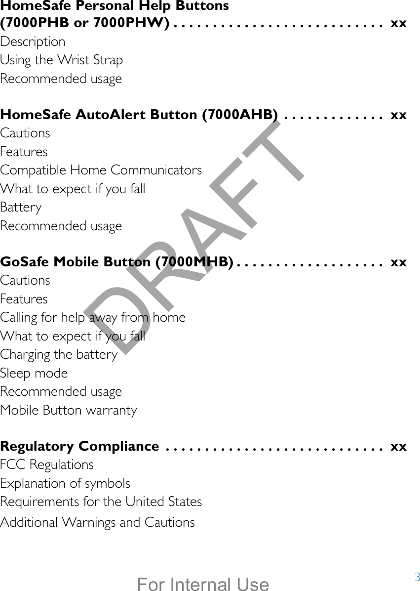 3HomeSafe Personal Help Buttons  (7000PHB or 7000PHW) ........................... xxDescriptionUsing the Wrist StrapRecommended usageHomeSafe AutoAlert Button (7000AHB)  ............. xxCautionsFeaturesCompatible Home CommunicatorsWhat to expect if you fallBatteryRecommended usageGoSafe Mobile Button (7000MHB) ................... xxCautionsFeaturesCalling for help away from homeWhat to expect if you fallCharging the batterySleep modeRecommended usageMobile Button warrantyRegulatory Compliance  ............................ xxFCC RegulationsExplanation of symbolsRequirements for the United StatesAdditional Warnings and CautionsDRAFTFor Internal Use