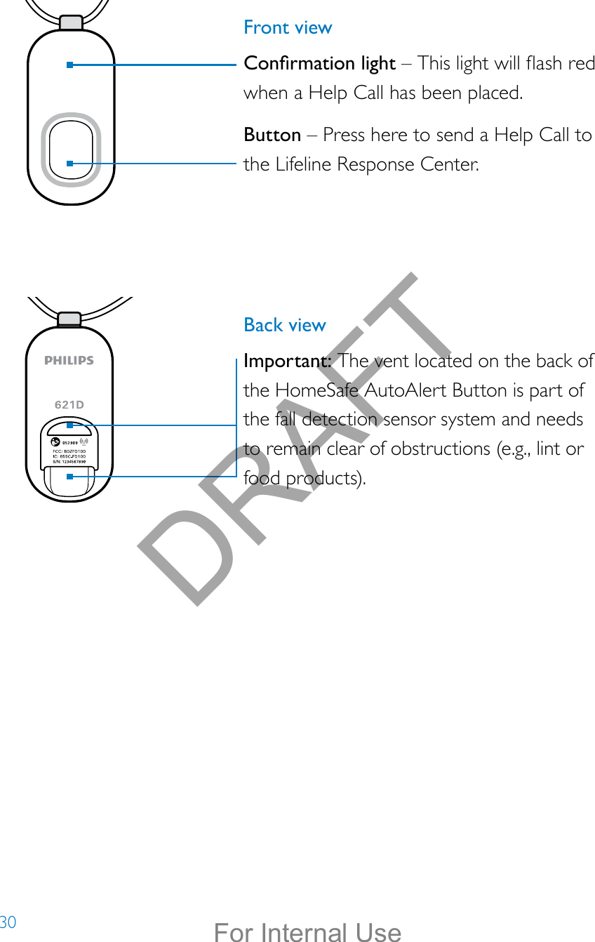 30Front viewConrmation light – This light will ash red when a Help Call has been placed.Button – Press here to send a Help Call to the Lifeline Response Center.Back viewImportant: The vent located on the back of the HomeSafe AutoAlert Button is part of the fall detection sensor system and needs to remain clear of obstructions (e.g., lint or food products).DRAFTFor Internal Use