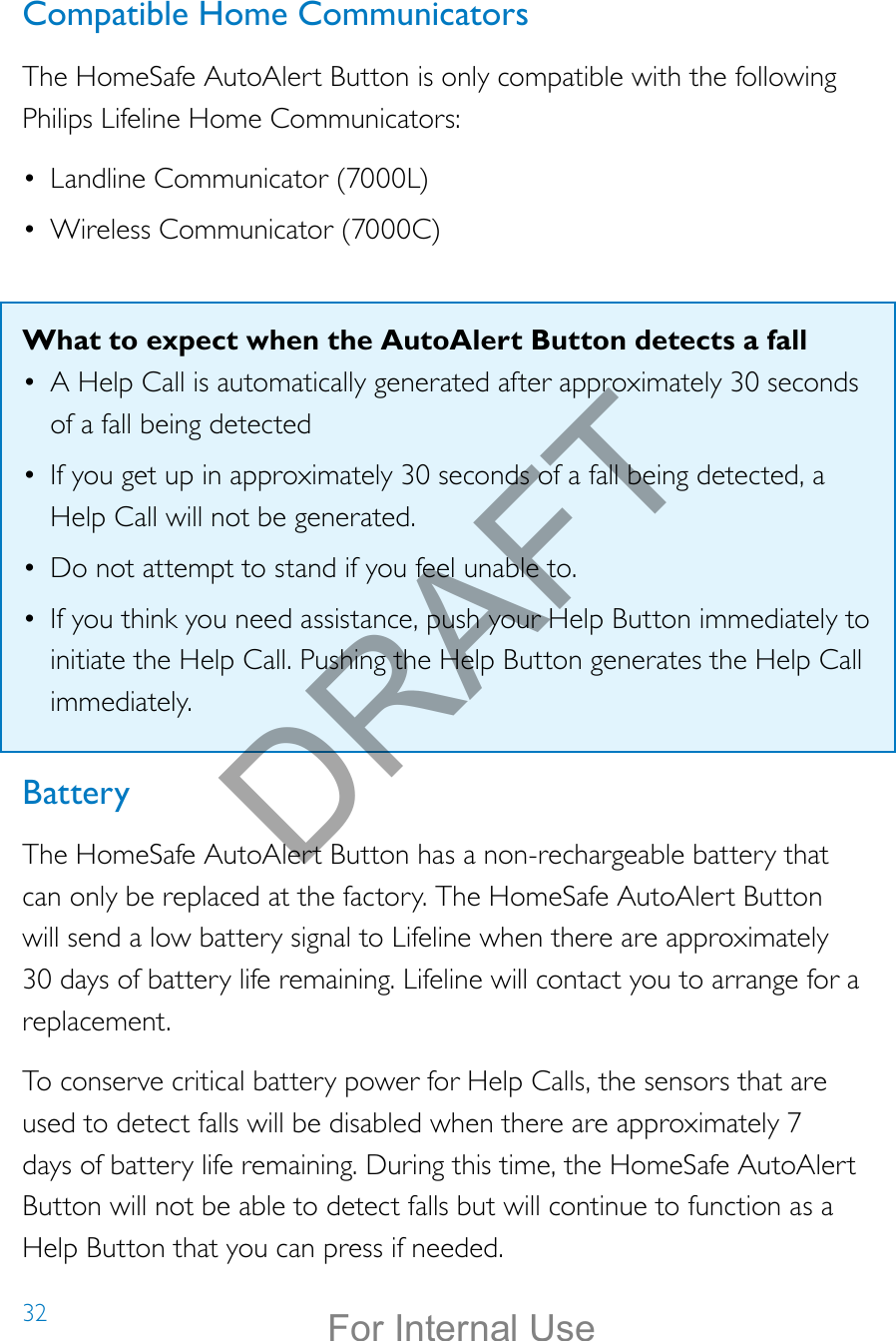 32Compatible Home CommunicatorsThe HomeSafe AutoAlert Button is only compatible with the following Philips Lifeline Home Communicators:•  Landline Communicator (7000L)•  Wireless Communicator (7000C)What to expect when the AutoAlert Button detects a fall•  A Help Call is automatically generated after approximately 30 seconds of a fall being detected•  If you get up in approximately 30 seconds of a fall being detected, a Help Call will not be generated.•  Do not attempt to stand if you feel unable to.•  If you think you need assistance, push your Help Button immediately to initiate the Help Call. Pushing the Help Button generates the Help Call immediately. BatteryThe HomeSafe AutoAlert Button has a non-rechargeable battery that can only be replaced at the factory. The HomeSafe AutoAlert Button will send a low battery signal to Lifeline when there are approximately 30 days of battery life remaining. Lifeline will contact you to arrange for a replacement.To conserve critical battery power for Help Calls, the sensors that are used to detect falls will be disabled when there are approximately 7 days of battery life remaining. During this time, the HomeSafe AutoAlert Button will not be able to detect falls but will continue to function as a Help Button that you can press if needed.DRAFTFor Internal Use