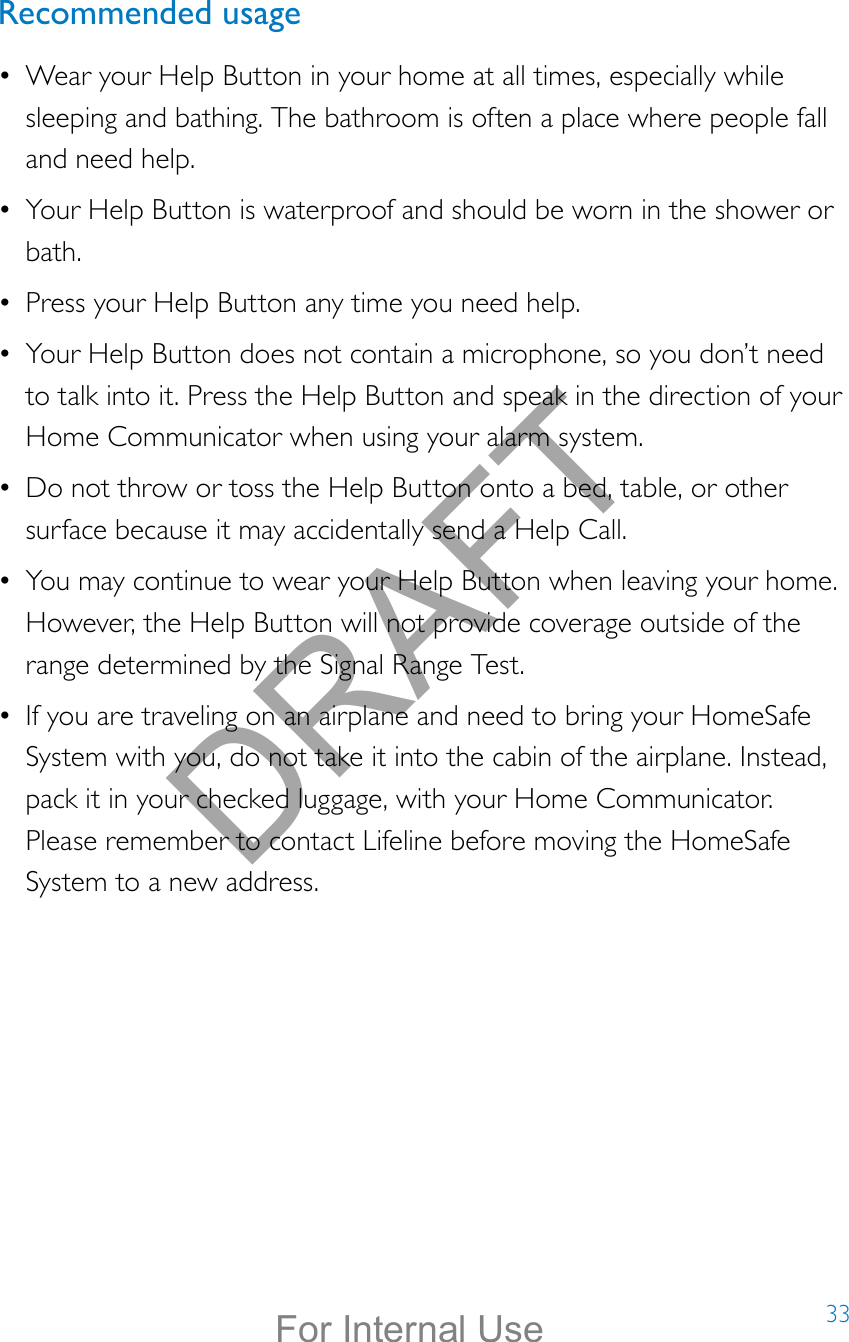 33Recommended usage•  Wear your Help Button in your home at all times, especially while sleeping and bathing. The bathroom is often a place where people fall and need help. •  Your Help Button is waterproof and should be worn in the shower or bath. •  Press your Help Button any time you need help. •  Your Help Button does not contain a microphone, so you don’t need to talk into it. Press the Help Button and speak in the direction of your Home Communicator when using your alarm system.•  Do not throw or toss the Help Button onto a bed, table, or other surface because it may accidentally send a Help Call.•  You may continue to wear your Help Button when leaving your home. However, the Help Button will not provide coverage outside of the range determined by the Signal Range Test. •  If you are traveling on an airplane and need to bring your HomeSafe System with you, do not take it into the cabin of the airplane. Instead, pack it in your checked luggage, with your Home Communicator. Please remember to contact Lifeline before moving the HomeSafe System to a new address.DRAFTFor Internal Use