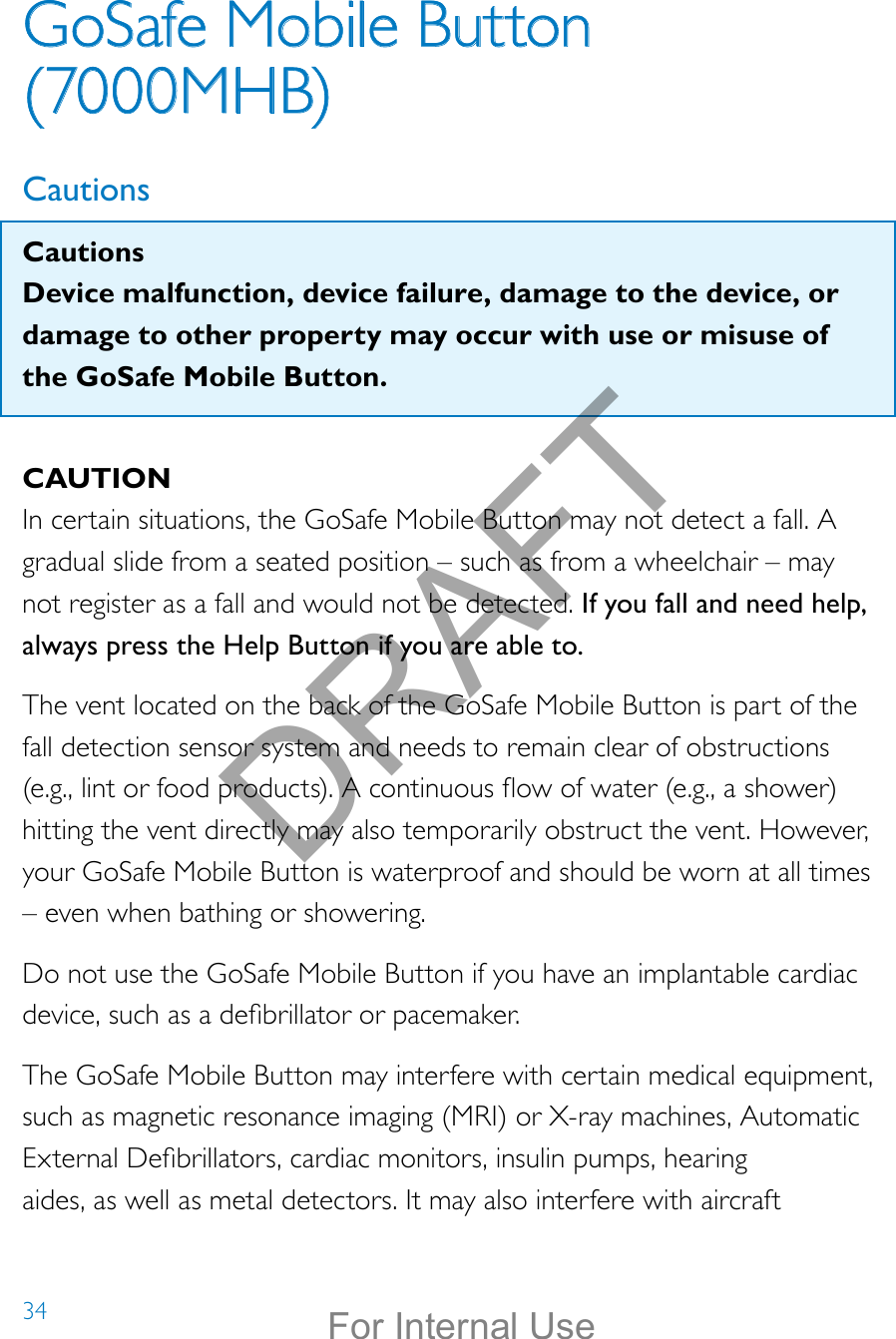 34GoSafe Mobile Button  (7000MHB)CautionsCautionsDevice malfunction, device failure, damage to the device, or damage to other property may occur with use or misuse of the GoSafe Mobile Button.CAUTIONIn certain situations, the GoSafe Mobile Button may not detect a fall. A gradual slide from a seated position – such as from a wheelchair – may not register as a fall and would not be detected. If you fall and need help, always press the Help Button if you are able to.The vent located on the back of the GoSafe Mobile Button is part of the fall detection sensor system and needs to remain clear of obstructions  (e.g., lint or food products). A continuous ow of water (e.g., a shower) hitting the vent directly may also temporarily obstruct the vent. However, your GoSafe Mobile Button is waterproof and should be worn at all times – even when bathing or showering.Do not use the GoSafe Mobile Button if you have an implantable cardiac device, such as a debrillator or pacemaker.The GoSafe Mobile Button may interfere with certain medical equipment, such as magnetic resonance imaging (MRI) or X-ray machines, Automatic External Debrillators, cardiac monitors, insulin pumps, hearing aides, as well as metal detectors. It may also interfere with aircraft DRAFTFor Internal Use