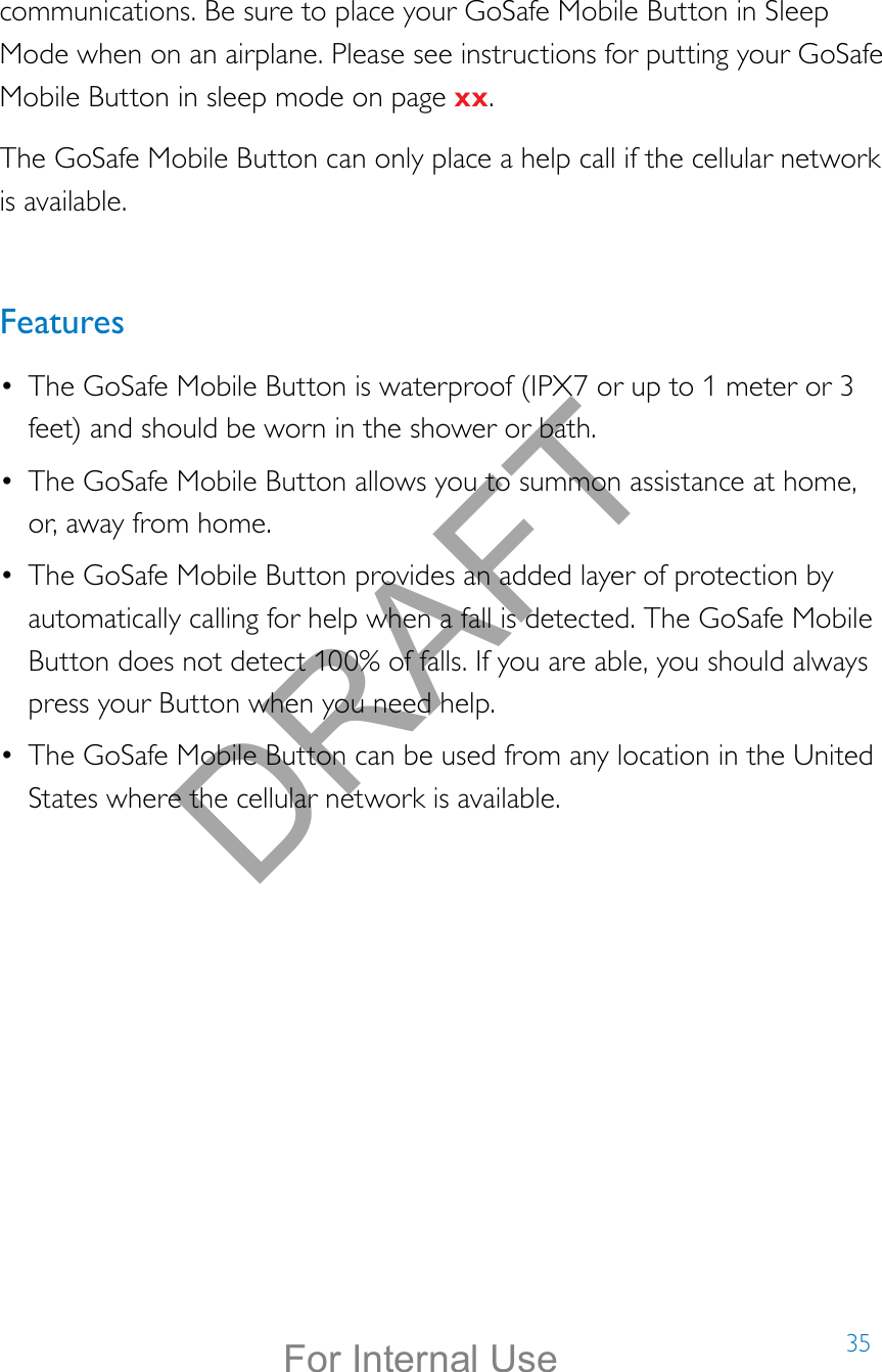 35communications. Be sure to place your GoSafe Mobile Button in Sleep Mode when on an airplane. Please see instructions for putting your GoSafe Mobile Button in sleep mode on page xx.The GoSafe Mobile Button can only place a help call if the cellular network is available.Features•  The GoSafe Mobile Button is waterproof (IPX7 or up to 1 meter or 3 feet) and should be worn in the shower or bath.•  The GoSafe Mobile Button allows you to summon assistance at home, or, away from home. •  The GoSafe Mobile Button provides an added layer of protection by automatically calling for help when a fall is detected. The GoSafe Mobile Button does not detect 100% of falls. If you are able, you should always press your Button when you need help.•  The GoSafe Mobile Button can be used from any location in the United States where the cellular network is available.  DRAFTFor Internal Use