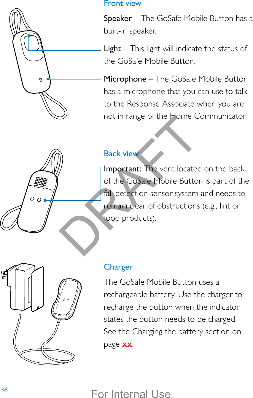 36Front viewSpeaker – The GoSafe Mobile Button has a built-in speaker.  Light – This light will indicate the status of the GoSafe Mobile Button.Microphone – The GoSafe Mobile Button has a microphone that you can use to talk to the Response Associate when you are not in range of the Home Communicator.Back viewImportant: The vent located on the back of the GoSafe Mobile Button is part of the fall detection sensor system and needs to remain clear of obstructions (e.g., lint or food products).ChargerThe GoSafe Mobile Button uses a rechargeable battery. Use the charger to recharge the button when the indicator states the button needs to be charged.  See the Charging the battery section on page xx.DRAFTFor Internal Use