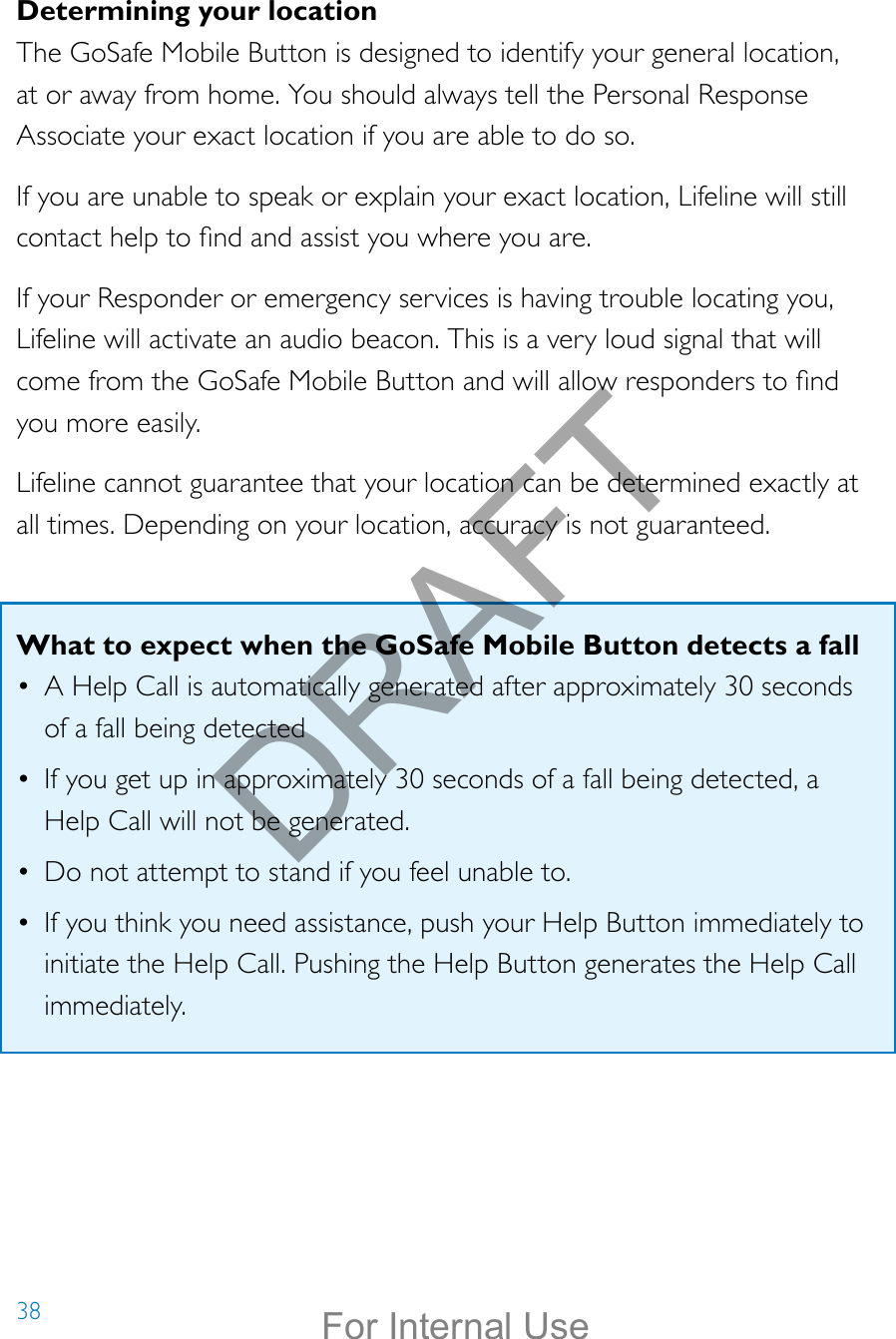 38Determining your locationThe GoSafe Mobile Button is designed to identify your general location, at or away from home. You should always tell the Personal Response Associate your exact location if you are able to do so.If you are unable to speak or explain your exact location, Lifeline will still contact help to nd and assist you where you are.If your Responder or emergency services is having trouble locating you, Lifeline will activate an audio beacon. This is a very loud signal that will come from the GoSafe Mobile Button and will allow responders to nd you more easily. Lifeline cannot guarantee that your location can be determined exactly at all times. Depending on your location, accuracy is not guaranteed.What to expect when the GoSafe Mobile Button detects a fall•  A Help Call is automatically generated after approximately 30 seconds of a fall being detected•  If you get up in approximately 30 seconds of a fall being detected, a Help Call will not be generated.•  Do not attempt to stand if you feel unable to.•  If you think you need assistance, push your Help Button immediately to initiate the Help Call. Pushing the Help Button generates the Help Call immediately.DRAFTFor Internal Use